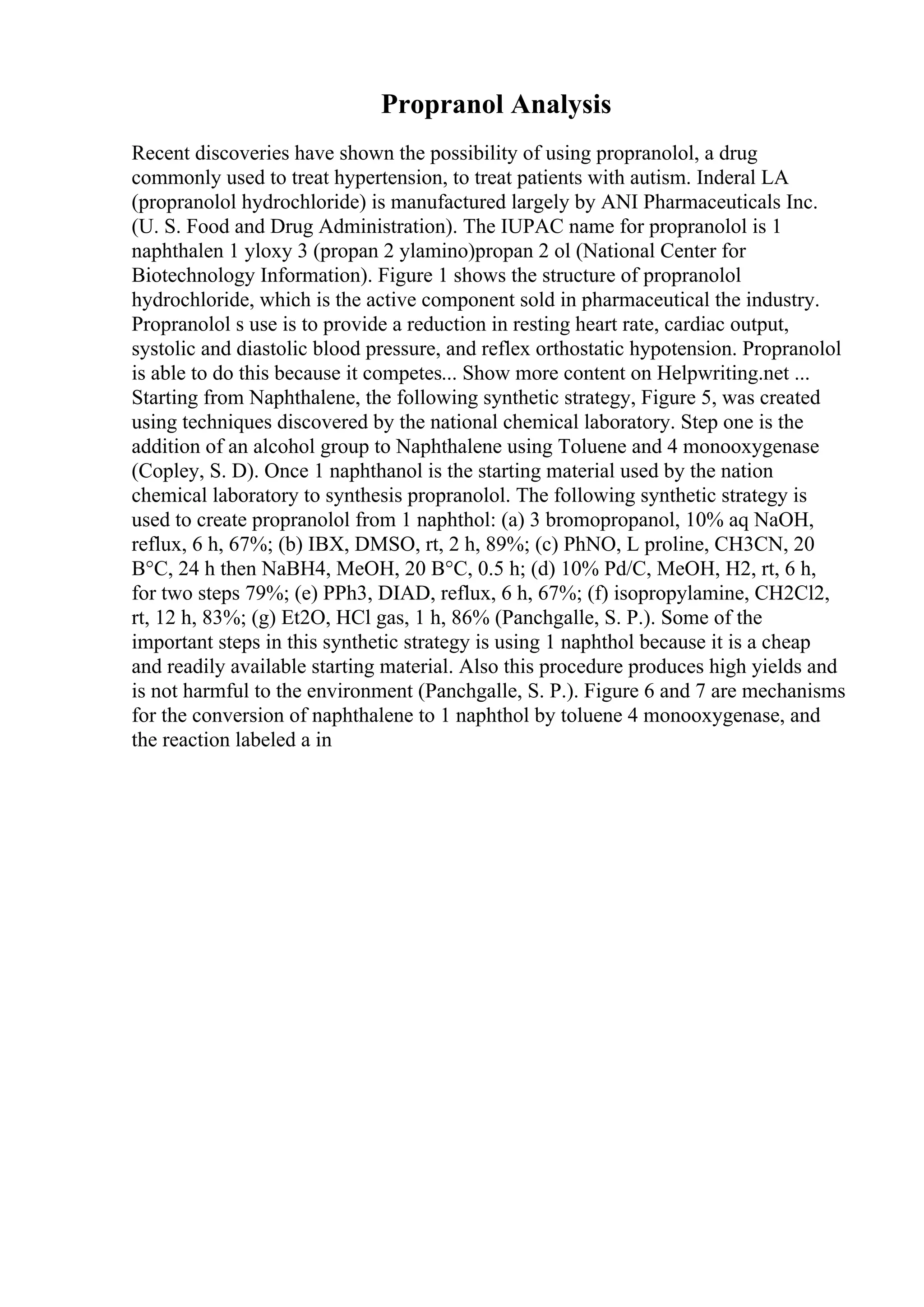 Propranol Analysis
Recent discoveries have shown the possibility of using propranolol, a drug
commonly used to treat hypertension, to treat patients with autism. Inderal LA
(propranolol hydrochloride) is manufactured largely by ANI Pharmaceuticals Inc.
(U. S. Food and Drug Administration). The IUPAC name for propranolol is 1
naphthalen 1 yloxy 3 (propan 2 ylamino)propan 2 ol (National Center for
Biotechnology Information). Figure 1 shows the structure of propranolol
hydrochloride, which is the active component sold in pharmaceutical the industry.
Propranolol s use is to provide a reduction in resting heart rate, cardiac output,
systolic and diastolic blood pressure, and reflex orthostatic hypotension. Propranolol
is able to do this because it competes... Show more content on Helpwriting.net ...
Starting from Naphthalene, the following synthetic strategy, Figure 5, was created
using techniques discovered by the national chemical laboratory. Step one is the
addition of an alcohol group to Naphthalene using Toluene and 4 monooxygenase
(Copley, S. D). Once 1 naphthanol is the starting material used by the nation
chemical laboratory to synthesis propranolol. The following synthetic strategy is
used to create propranolol from 1 naphthol: (a) 3 bromopropanol, 10% aq NaOH,
reflux, 6 h, 67%; (b) IBX, DMSO, rt, 2 h, 89%; (c) PhNO, L proline, CH3CN, 20
В°C, 24 h then NaBH4, MeOH, 20 В°C, 0.5 h; (d) 10% Pd/C, MeOH, H2, rt, 6 h,
for two steps 79%; (e) PPh3, DIAD, reflux, 6 h, 67%; (f) isopropylamine, CH2Cl2,
rt, 12 h, 83%; (g) Et2O, HCl gas, 1 h, 86% (Panchgalle, S. P.). Some of the
important steps in this synthetic strategy is using 1 naphthol because it is a cheap
and readily available starting material. Also this procedure produces high yields and
is not harmful to the environment (Panchgalle, S. P.). Figure 6 and 7 are mechanisms
for the conversion of naphthalene to 1 naphthol by toluene 4 monooxygenase, and
the reaction labeled a in
 