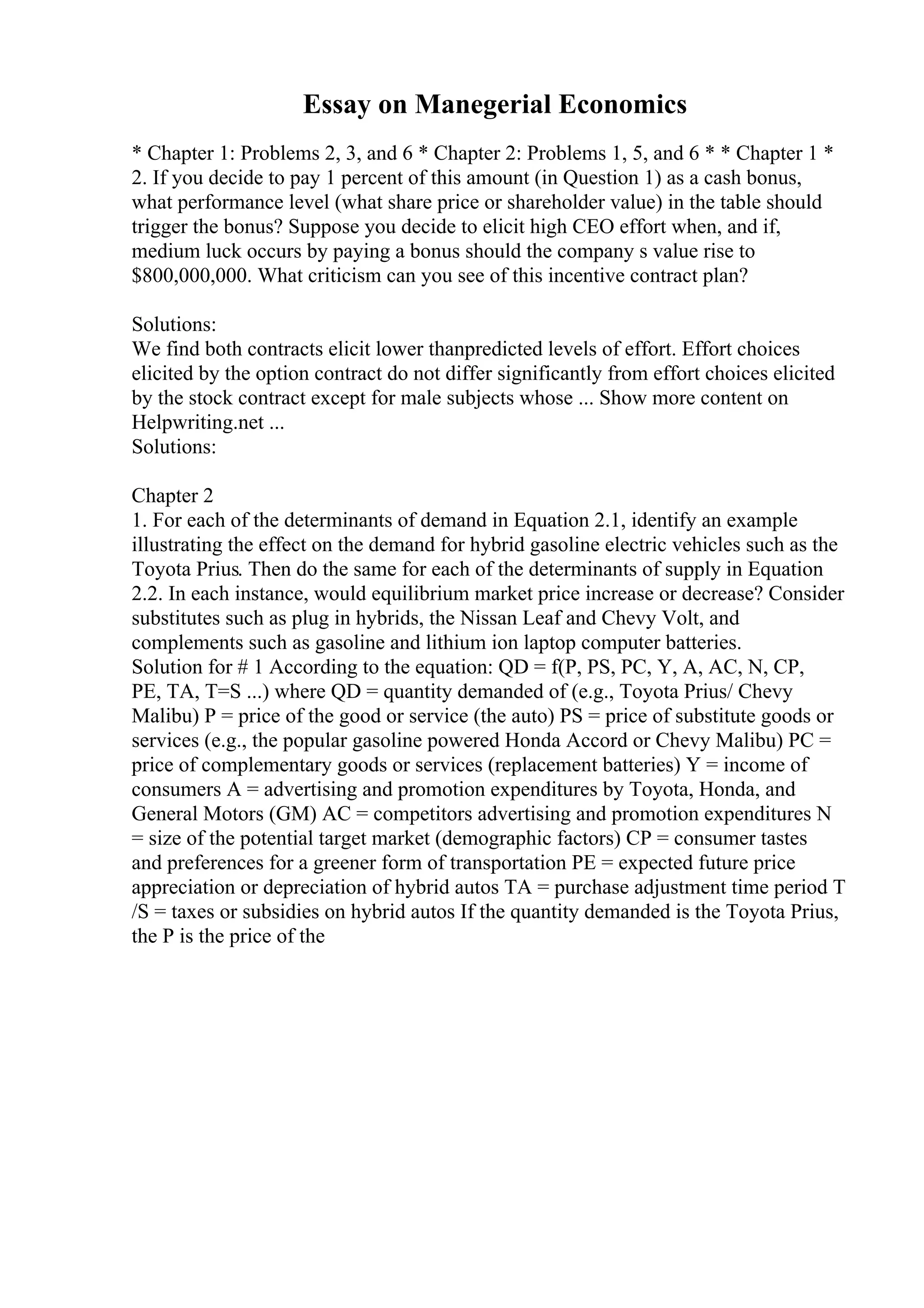 Essay on Manegerial Economics
* Chapter 1: Problems 2, 3, and 6 * Chapter 2: Problems 1, 5, and 6 * * Chapter 1 *
2. If you decide to pay 1 percent of this amount (in Question 1) as a cash bonus,
what performance level (what share price or shareholder value) in the table should
trigger the bonus? Suppose you decide to elicit high CEO effort when, and if,
medium luck occurs by paying a bonus should the company s value rise to
$800,000,000. What criticism can you see of this incentive contract plan?
Solutions:
We find both contracts elicit lower thanpredicted levels of effort. Effort choices
elicited by the option contract do not differ significantly from effort choices elicited
by the stock contract except for male subjects whose ... Show more content on
Helpwriting.net ...
Solutions:
Chapter 2
1. For each of the determinants of demand in Equation 2.1, identify an example
illustrating the effect on the demand for hybrid gasoline electric vehicles such as the
Toyota Prius. Then do the same for each of the determinants of supply in Equation
2.2. In each instance, would equilibrium market price increase or decrease? Consider
substitutes such as plug in hybrids, the Nissan Leaf and Chevy Volt, and
complements such as gasoline and lithium ion laptop computer batteries.
Solution for # 1 According to the equation: QD = f(P, PS, PC, Y, A, AC, N, CP,
PE, TA, T=S ...) where QD = quantity demanded of (e.g., Toyota Prius/ Chevy
Malibu) P = price of the good or service (the auto) PS = price of substitute goods or
services (e.g., the popular gasoline powered Honda Accord or Chevy Malibu) PC =
price of complementary goods or services (replacement batteries) Y = income of
consumers A = advertising and promotion expenditures by Toyota, Honda, and
General Motors (GM) AC = competitors advertising and promotion expenditures N
= size of the potential target market (demographic factors) CP = consumer tastes
and preferences for a greener form of transportation PE = expected future price
appreciation or depreciation of hybrid autos TA = purchase adjustment time period T
/S = taxes or subsidies on hybrid autos If the quantity demanded is the Toyota Prius,
the P is the price of the
 