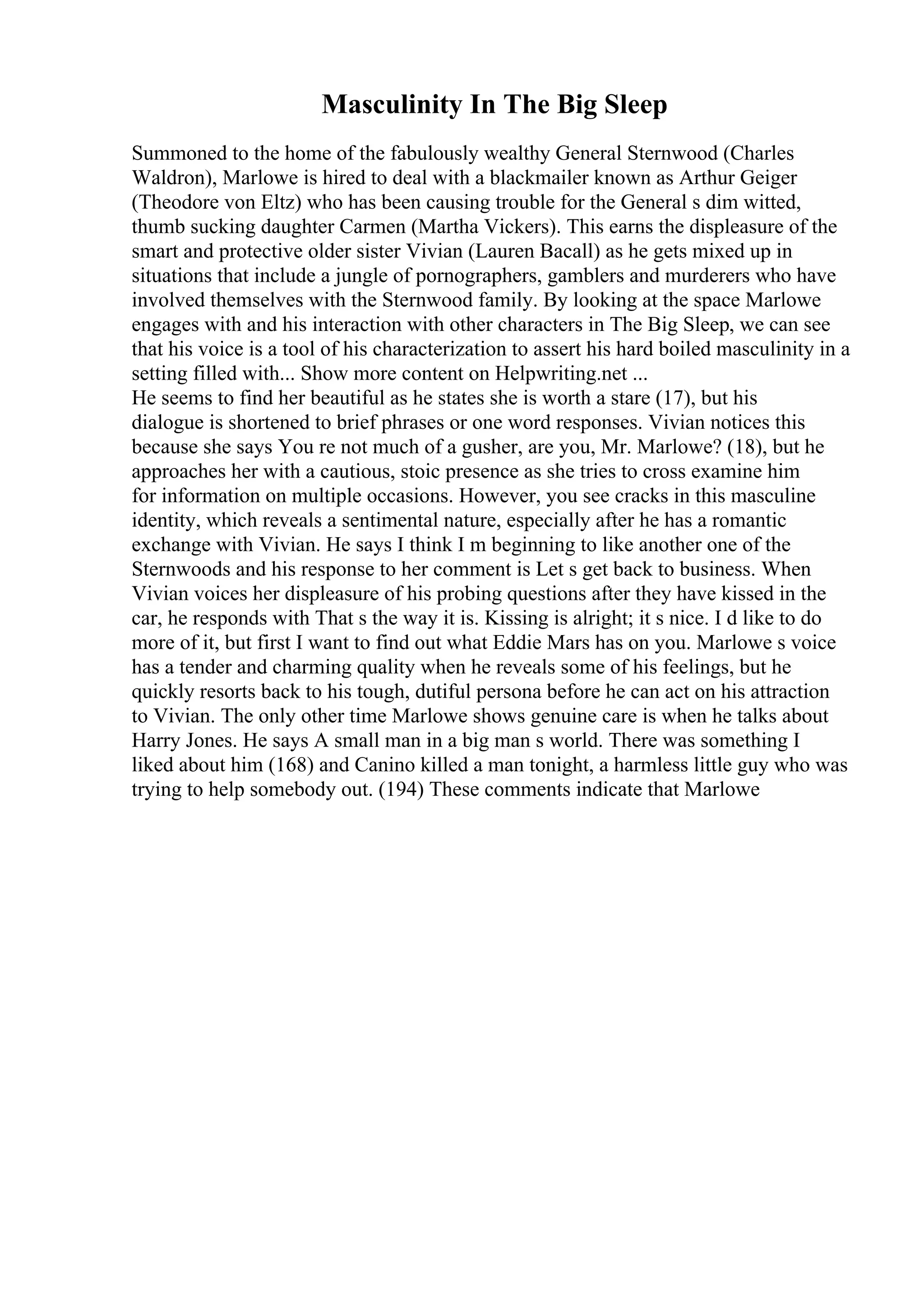 Masculinity In The Big Sleep
Summoned to the home of the fabulously wealthy General Sternwood (Charles
Waldron), Marlowe is hired to deal with a blackmailer known as Arthur Geiger
(Theodore von Eltz) who has been causing trouble for the General s dim witted,
thumb sucking daughter Carmen (Martha Vickers). This earns the displeasure of the
smart and protective older sister Vivian (Lauren Bacall) as he gets mixed up in
situations that include a jungle of pornographers, gamblers and murderers who have
involved themselves with the Sternwood family. By looking at the space Marlowe
engages with and his interaction with other characters in The Big Sleep, we can see
that his voice is a tool of his characterization to assert his hard boiled masculinity in a
setting filled with... Show more content on Helpwriting.net ...
He seems to find her beautiful as he states she is worth a stare (17), but his
dialogue is shortened to brief phrases or one word responses. Vivian notices this
because she says You re not much of a gusher, are you, Mr. Marlowe? (18), but he
approaches her with a cautious, stoic presence as she tries to cross examine him
for information on multiple occasions. However, you see cracks in this masculine
identity, which reveals a sentimental nature, especially after he has a romantic
exchange with Vivian. He says I think I m beginning to like another one of the
Sternwoods and his response to her comment is Let s get back to business. When
Vivian voices her displeasure of his probing questions after they have kissed in the
car, he responds with That s the way it is. Kissing is alright; it s nice. I d like to do
more of it, but first I want to find out what Eddie Mars has on you. Marlowe s voice
has a tender and charming quality when he reveals some of his feelings, but he
quickly resorts back to his tough, dutiful persona before he can act on his attraction
to Vivian. The only other time Marlowe shows genuine care is when he talks about
Harry Jones. He says A small man in a big man s world. There was something I
liked about him (168) and Canino killed a man tonight, a harmless little guy who was
trying to help somebody out. (194) These comments indicate that Marlowe
 