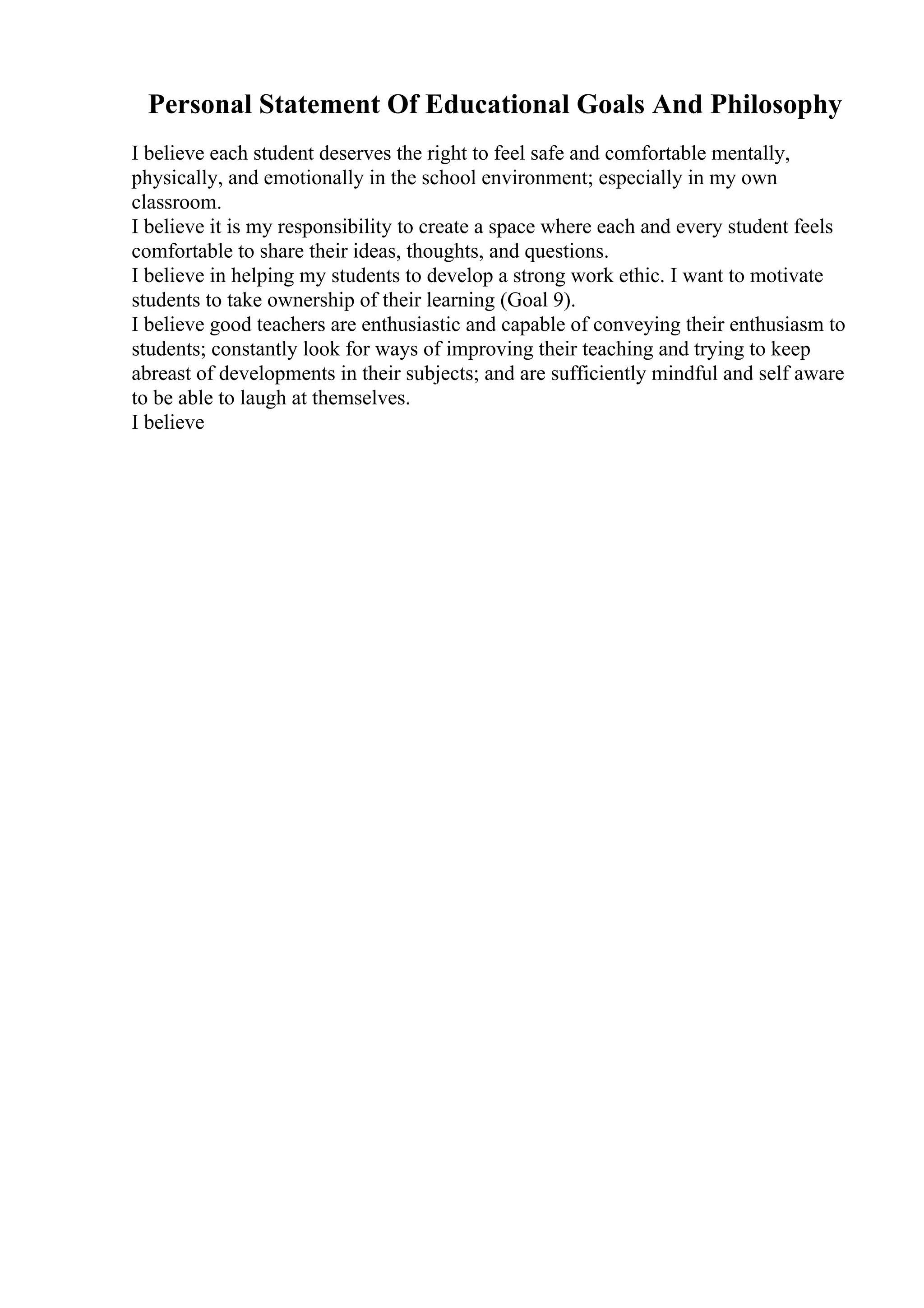 Personal Statement Of Educational Goals And Philosophy
I believe each student deserves the right to feel safe and comfortable mentally,
physically, and emotionally in the school environment; especially in my own
classroom.
I believe it is my responsibility to create a space where each and every student feels
comfortable to share their ideas, thoughts, and questions.
I believe in helping my students to develop a strong work ethic. I want to motivate
students to take ownership of their learning (Goal 9).
I believe good teachers are enthusiastic and capable of conveying their enthusiasm to
students; constantly look for ways of improving their teaching and trying to keep
abreast of developments in their subjects; and are sufficiently mindful and self aware
to be able to laugh at themselves.
I believe
 