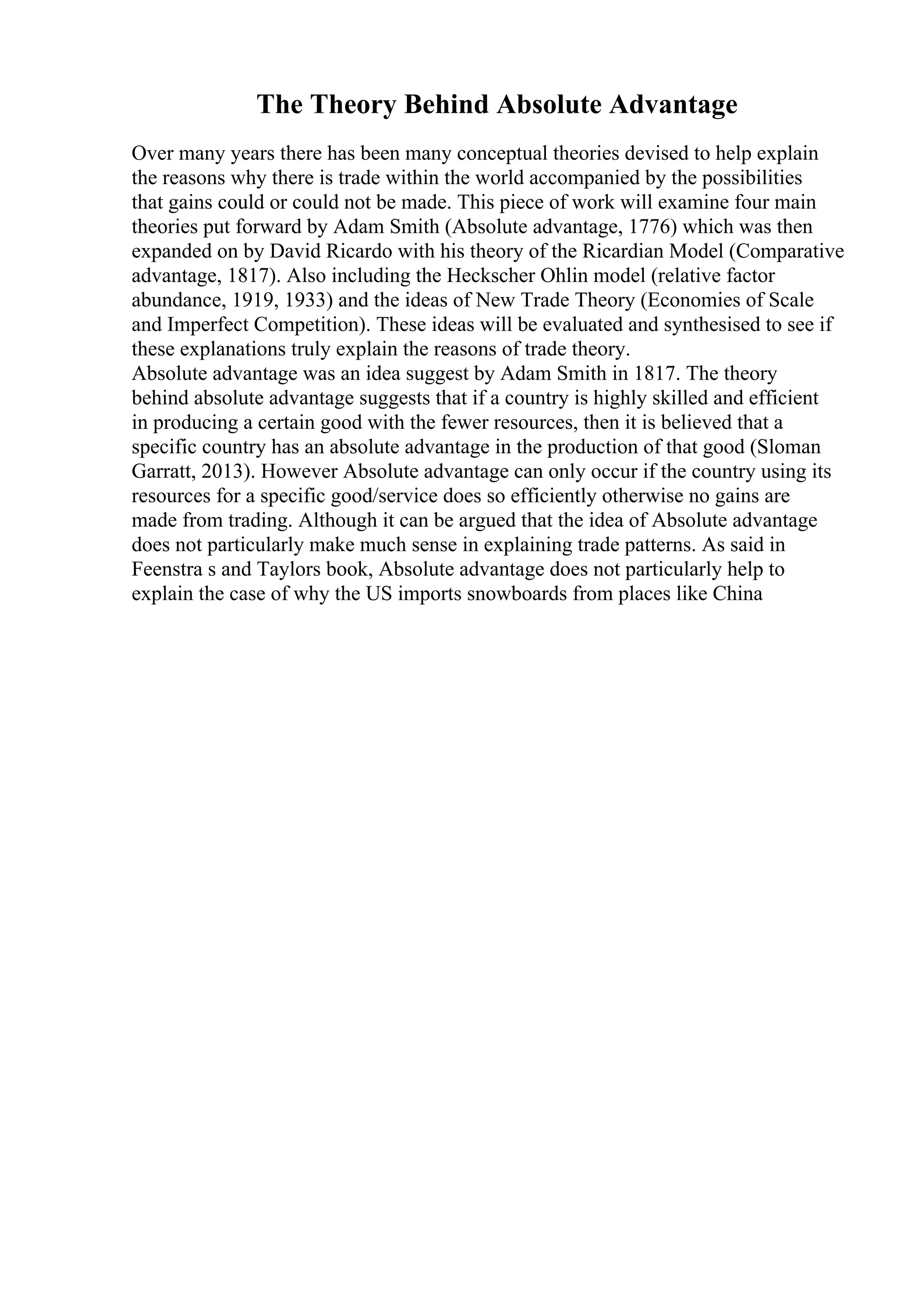 The Theory Behind Absolute Advantage
Over many years there has been many conceptual theories devised to help explain
the reasons why there is trade within the world accompanied by the possibilities
that gains could or could not be made. This piece of work will examine four main
theories put forward by Adam Smith (Absolute advantage, 1776) which was then
expanded on by David Ricardo with his theory of the Ricardian Model (Comparative
advantage, 1817). Also including the Heckscher Ohlin model (relative factor
abundance, 1919, 1933) and the ideas of New Trade Theory (Economies of Scale
and Imperfect Competition). These ideas will be evaluated and synthesised to see if
these explanations truly explain the reasons of trade theory.
Absolute advantage was an idea suggest by Adam Smith in 1817. The theory
behind absolute advantage suggests that if a country is highly skilled and efficient
in producing a certain good with the fewer resources, then it is believed that a
specific country has an absolute advantage in the production of that good (Sloman
Garratt, 2013). However Absolute advantage can only occur if the country using its
resources for a specific good/service does so efficiently otherwise no gains are
made from trading. Although it can be argued that the idea of Absolute advantage
does not particularly make much sense in explaining trade patterns. As said in
Feenstra s and Taylors book, Absolute advantage does not particularly help to
explain the case of why the US imports snowboards from places like China
 