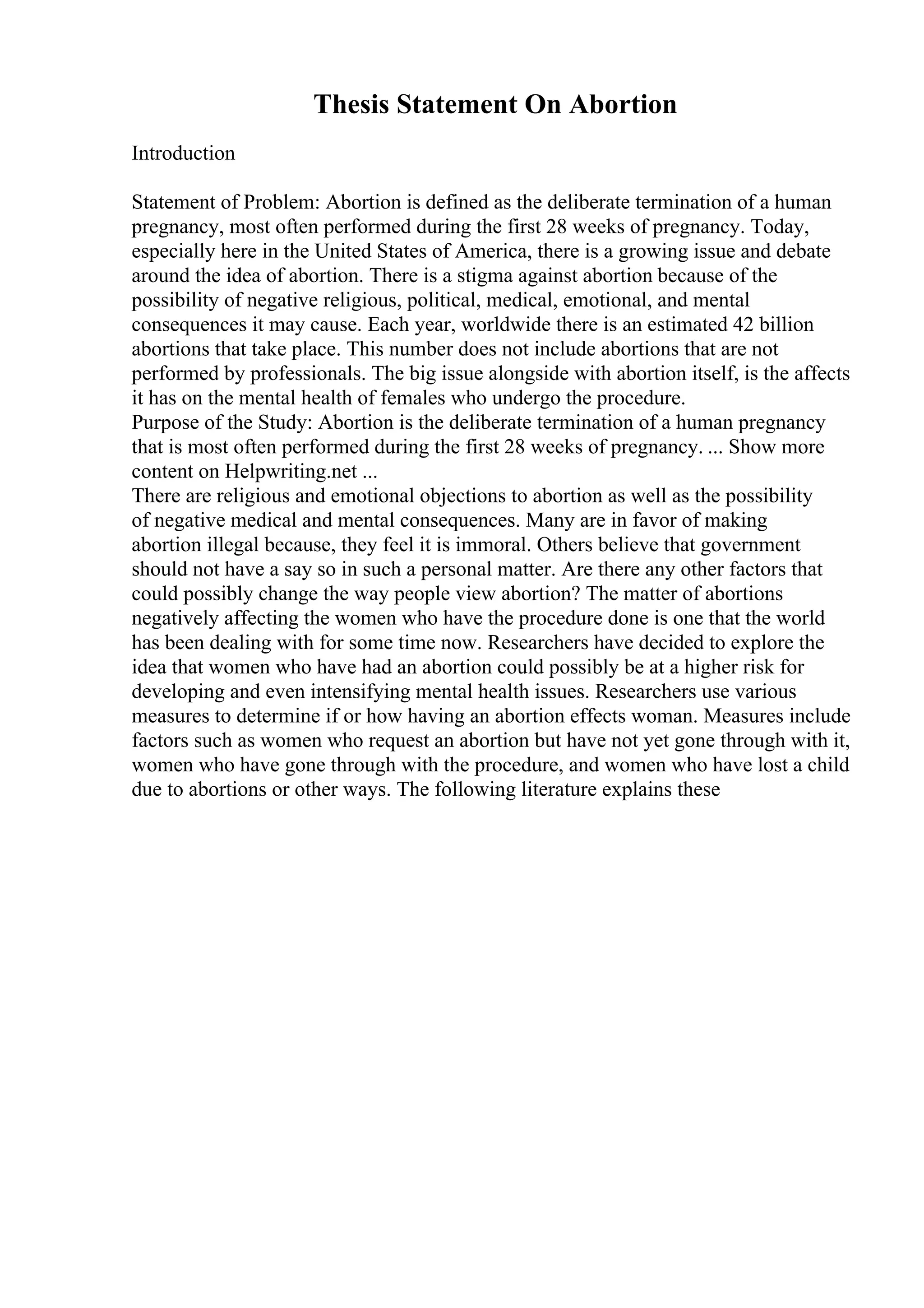 Thesis Statement On Abortion
Introduction
Statement of Problem: Abortion is defined as the deliberate termination of a human
pregnancy, most often performed during the first 28 weeks of pregnancy. Today,
especially here in the United States of America, there is a growing issue and debate
around the idea of abortion. There is a stigma against abortion because of the
possibility of negative religious, political, medical, emotional, and mental
consequences it may cause. Each year, worldwide there is an estimated 42 billion
abortions that take place. This number does not include abortions that are not
performed by professionals. The big issue alongside with abortion itself, is the affects
it has on the mental health of females who undergo the procedure.
Purpose of the Study: Abortion is the deliberate termination of a human pregnancy
that is most often performed during the first 28 weeks of pregnancy. ... Show more
content on Helpwriting.net ...
There are religious and emotional objections to abortion as well as the possibility
of negative medical and mental consequences. Many are in favor of making
abortion illegal because, they feel it is immoral. Others believe that government
should not have a say so in such a personal matter. Are there any other factors that
could possibly change the way people view abortion? The matter of abortions
negatively affecting the women who have the procedure done is one that the world
has been dealing with for some time now. Researchers have decided to explore the
idea that women who have had an abortion could possibly be at a higher risk for
developing and even intensifying mental health issues. Researchers use various
measures to determine if or how having an abortion effects woman. Measures include
factors such as women who request an abortion but have not yet gone through with it,
women who have gone through with the procedure, and women who have lost a child
due to abortions or other ways. The following literature explains these
 