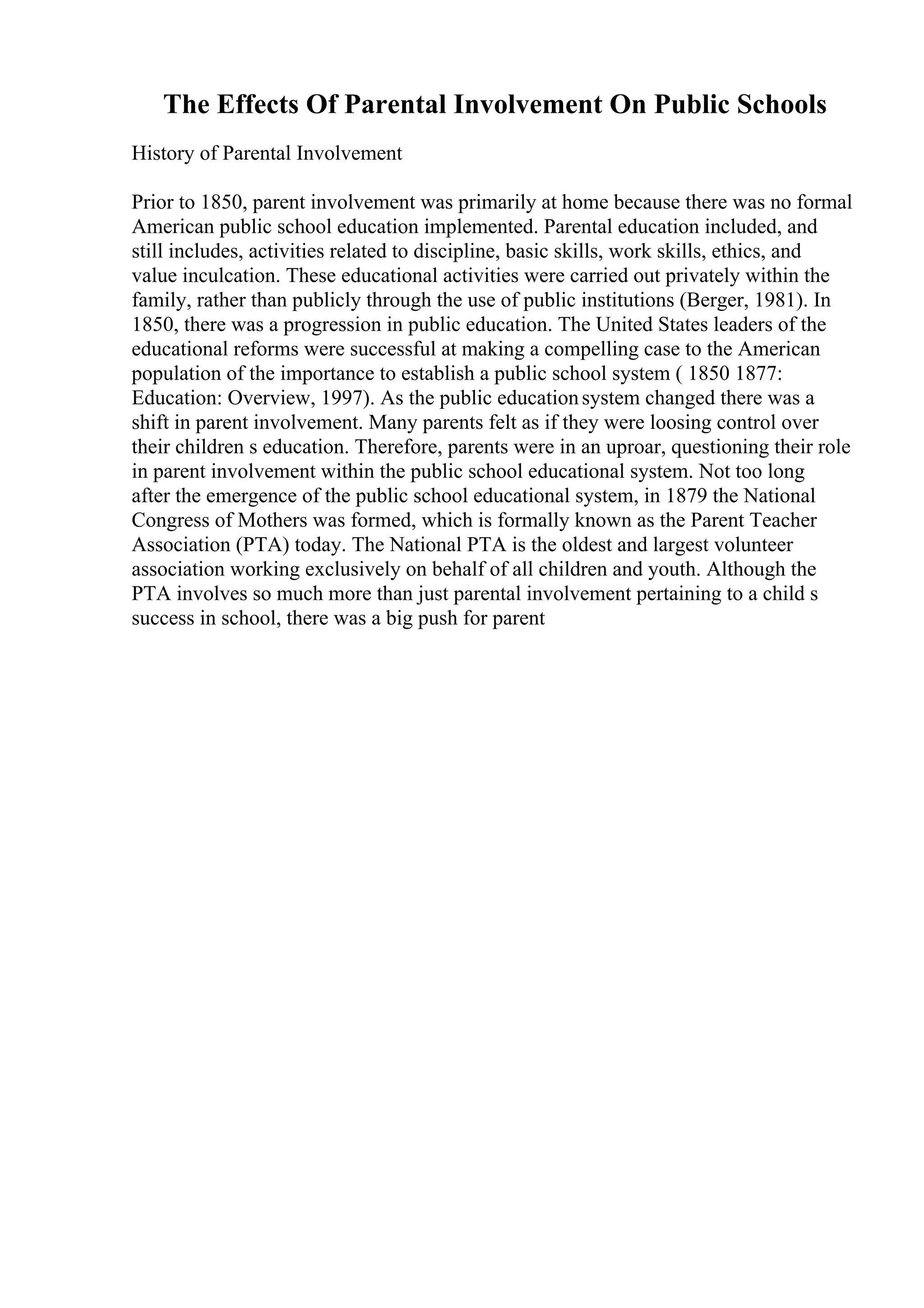 The Effects Of Parental Involvement On Public Schools
History of Parental Involvement
Prior to 1850, parent involvement was primarily at home because there was no formal
American public school education implemented. Parental education included, and
still includes, activities related to discipline, basic skills, work skills, ethics, and
value inculcation. These educational activities were carried out privately within the
family, rather than publicly through the use of public institutions (Berger, 1981). In
1850, there was a progression in public education. The United States leaders of the
educational reforms were successful at making a compelling case to the American
population of the importance to establish a public school system ( 1850 1877:
Education: Overview, 1997). As the public educationsystem changed there was a
shift in parent involvement. Many parents felt as if they were loosing control over
their children s education. Therefore, parents were in an uproar, questioning their role
in parent involvement within the public school educational system. Not too long
after the emergence of the public school educational system, in 1879 the National
Congress of Mothers was formed, which is formally known as the Parent Teacher
Association (PTA) today. The National PTA is the oldest and largest volunteer
association working exclusively on behalf of all children and youth. Although the
PTA involves so much more than just parental involvement pertaining to a child s
success in school, there was a big push for parent
 