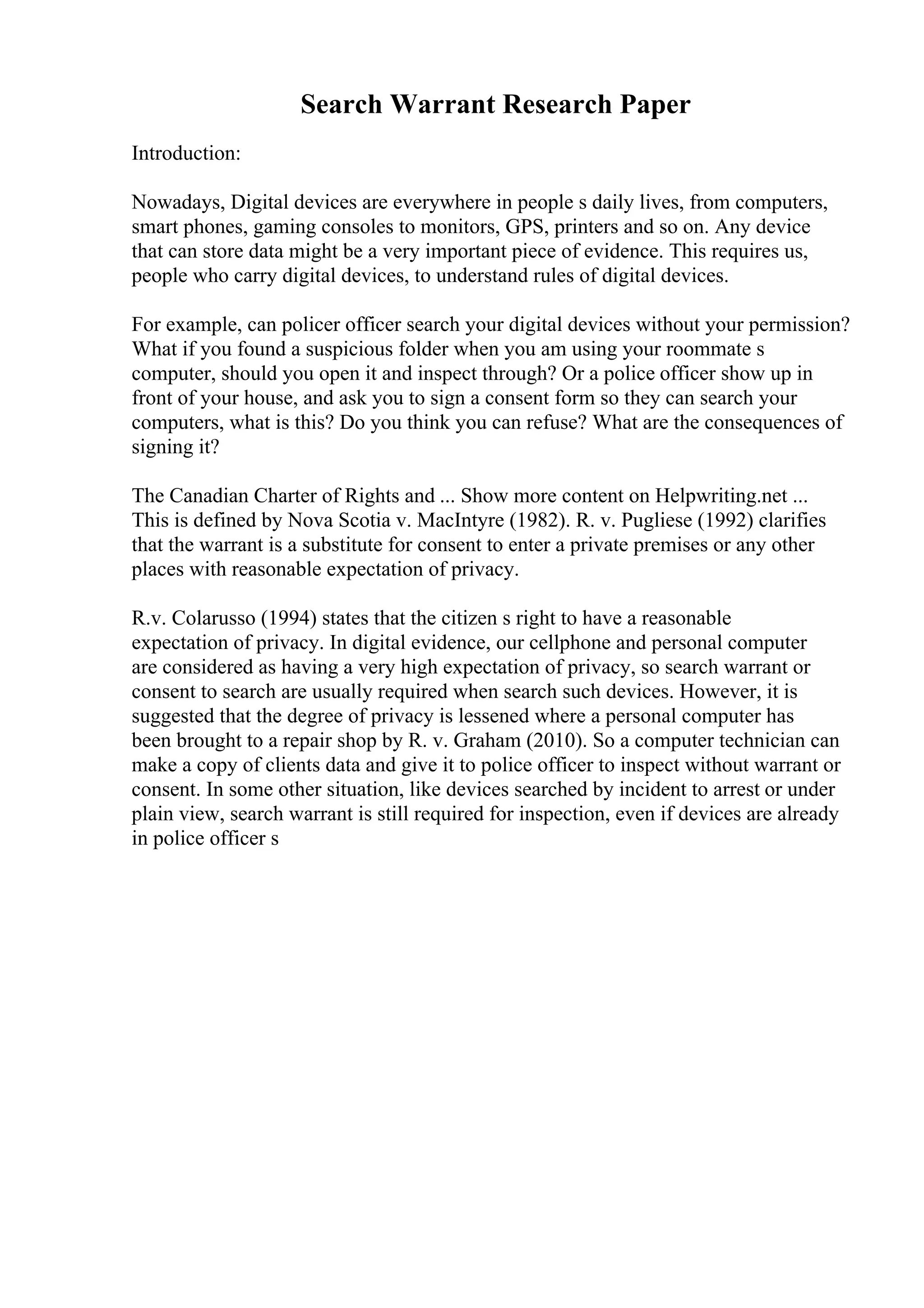Search Warrant Research Paper
Introduction:
Nowadays, Digital devices are everywhere in people s daily lives, from computers,
smart phones, gaming consoles to monitors, GPS, printers and so on. Any device
that can store data might be a very important piece of evidence. This requires us,
people who carry digital devices, to understand rules of digital devices.
For example, can policer officer search your digital devices without your permission?
What if you found a suspicious folder when you am using your roommate s
computer, should you open it and inspect through? Or a police officer show up in
front of your house, and ask you to sign a consent form so they can search your
computers, what is this? Do you think you can refuse? What are the consequences of
signing it?
The Canadian Charter of Rights and ... Show more content on Helpwriting.net ...
This is defined by Nova Scotia v. MacIntyre (1982). R. v. Pugliese (1992) clarifies
that the warrant is a substitute for consent to enter a private premises or any other
places with reasonable expectation of privacy.
R.v. Colarusso (1994) states that the citizen s right to have a reasonable
expectation of privacy. In digital evidence, our cellphone and personal computer
are considered as having a very high expectation of privacy, so search warrant or
consent to search are usually required when search such devices. However, it is
suggested that the degree of privacy is lessened where a personal computer has
been brought to a repair shop by R. v. Graham (2010). So a computer technician can
make a copy of clients data and give it to police officer to inspect without warrant or
consent. In some other situation, like devices searched by incident to arrest or under
plain view, search warrant is still required for inspection, even if devices are already
in police officer s
 