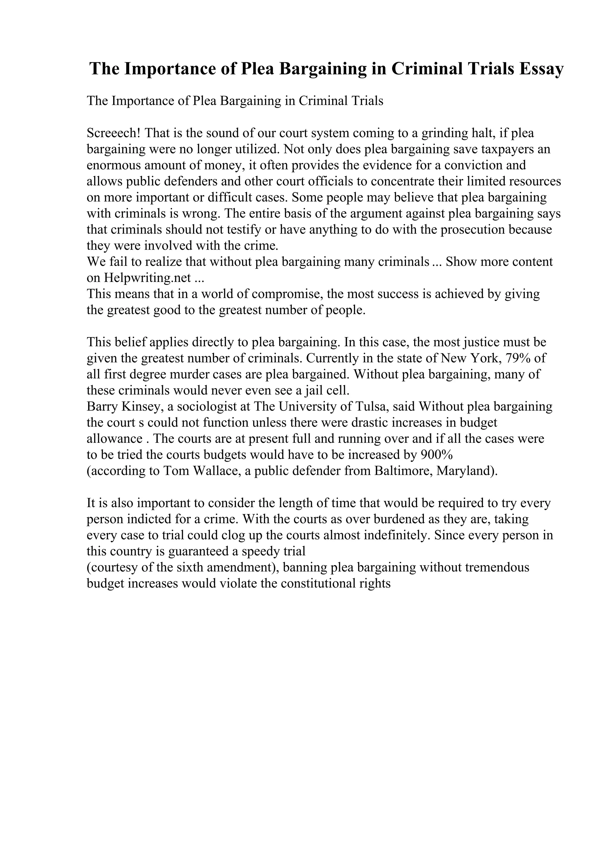 The Importance of Plea Bargaining in Criminal Trials Essay
The Importance of Plea Bargaining in Criminal Trials
Screeech! That is the sound of our court system coming to a grinding halt, if plea
bargaining were no longer utilized. Not only does plea bargaining save taxpayers an
enormous amount of money, it often provides the evidence for a conviction and
allows public defenders and other court officials to concentrate their limited resources
on more important or difficult cases. Some people may believe that plea bargaining
with criminals is wrong. The entire basis of the argument against plea bargaining says
that criminals should not testify or have anything to do with the prosecution because
they were involved with the crime.
We fail to realize that without plea bargaining many criminals ... Show more content
on Helpwriting.net ...
This means that in a world of compromise, the most success is achieved by giving
the greatest good to the greatest number of people.
This belief applies directly to plea bargaining. In this case, the most justice must be
given the greatest number of criminals. Currently in the state of New York, 79% of
all first degree murder cases are plea bargained. Without plea bargaining, many of
these criminals would never even see a jail cell.
Barry Kinsey, a sociologist at The University of Tulsa, said Without plea bargaining
the court s could not function unless there were drastic increases in budget
allowance . The courts are at present full and running over and if all the cases were
to be tried the courts budgets would have to be increased by 900%
(according to Tom Wallace, a public defender from Baltimore, Maryland).
It is also important to consider the length of time that would be required to try every
person indicted for a crime. With the courts as over burdened as they are, taking
every case to trial could clog up the courts almost indefinitely. Since every person in
this country is guaranteed a speedy trial
(courtesy of the sixth amendment), banning plea bargaining without tremendous
budget increases would violate the constitutional rights
 