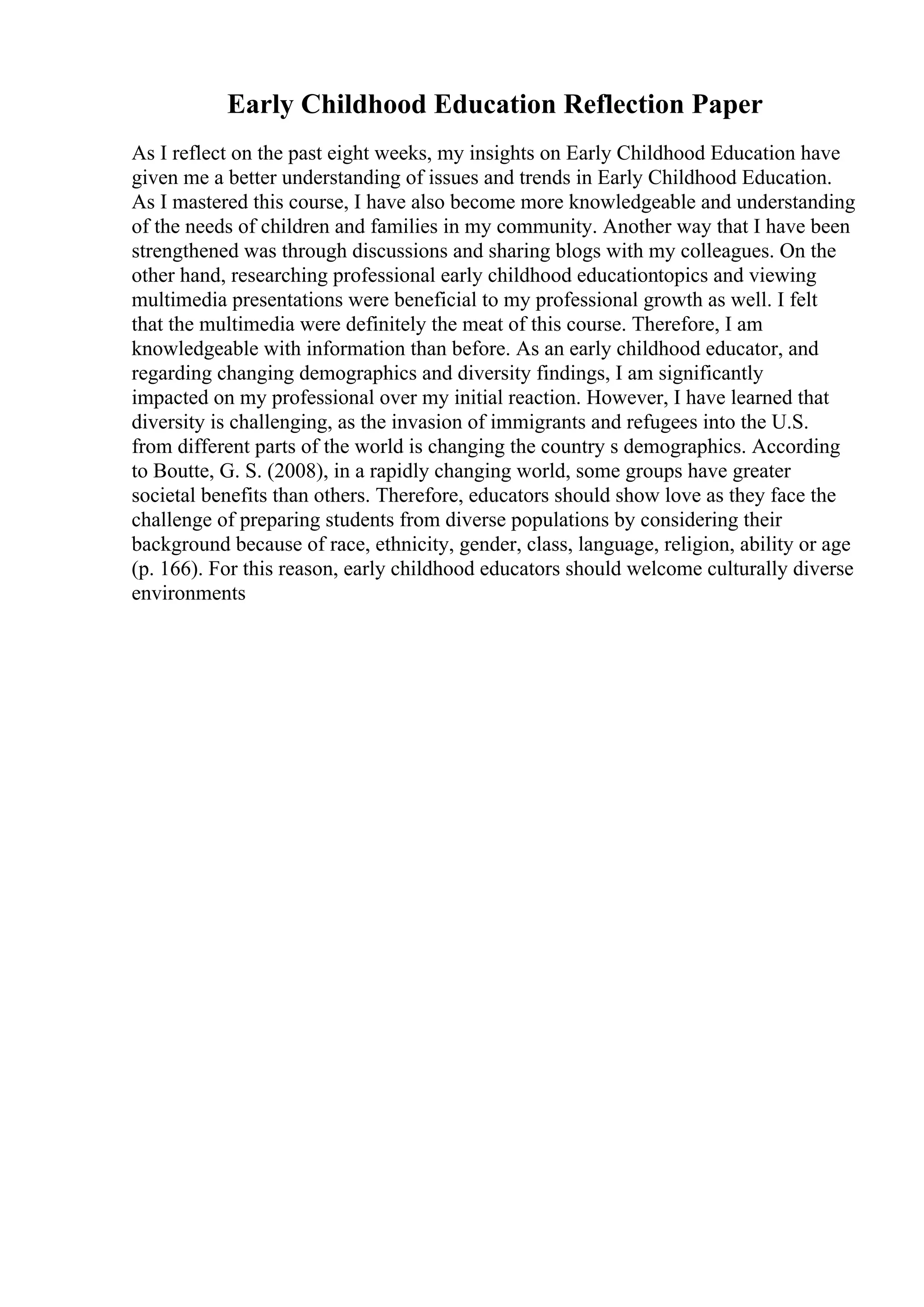 Early Childhood Education Reflection Paper
As I reflect on the past eight weeks, my insights on Early Childhood Education have
given me a better understanding of issues and trends in Early Childhood Education.
As I mastered this course, I have also become more knowledgeable and understanding
of the needs of children and families in my community. Another way that I have been
strengthened was through discussions and sharing blogs with my colleagues. On the
other hand, researching professional early childhood educationtopics and viewing
multimedia presentations were beneficial to my professional growth as well. I felt
that the multimedia were definitely the meat of this course. Therefore, I am
knowledgeable with information than before. As an early childhood educator, and
regarding changing demographics and diversity findings, I am significantly
impacted on my professional over my initial reaction. However, I have learned that
diversity is challenging, as the invasion of immigrants and refugees into the U.S.
from different parts of the world is changing the country s demographics. According
to Boutte, G. S. (2008), in a rapidly changing world, some groups have greater
societal benefits than others. Therefore, educators should show love as they face the
challenge of preparing students from diverse populations by considering their
background because of race, ethnicity, gender, class, language, religion, ability or age
(p. 166). For this reason, early childhood educators should welcome culturally diverse
environments
 