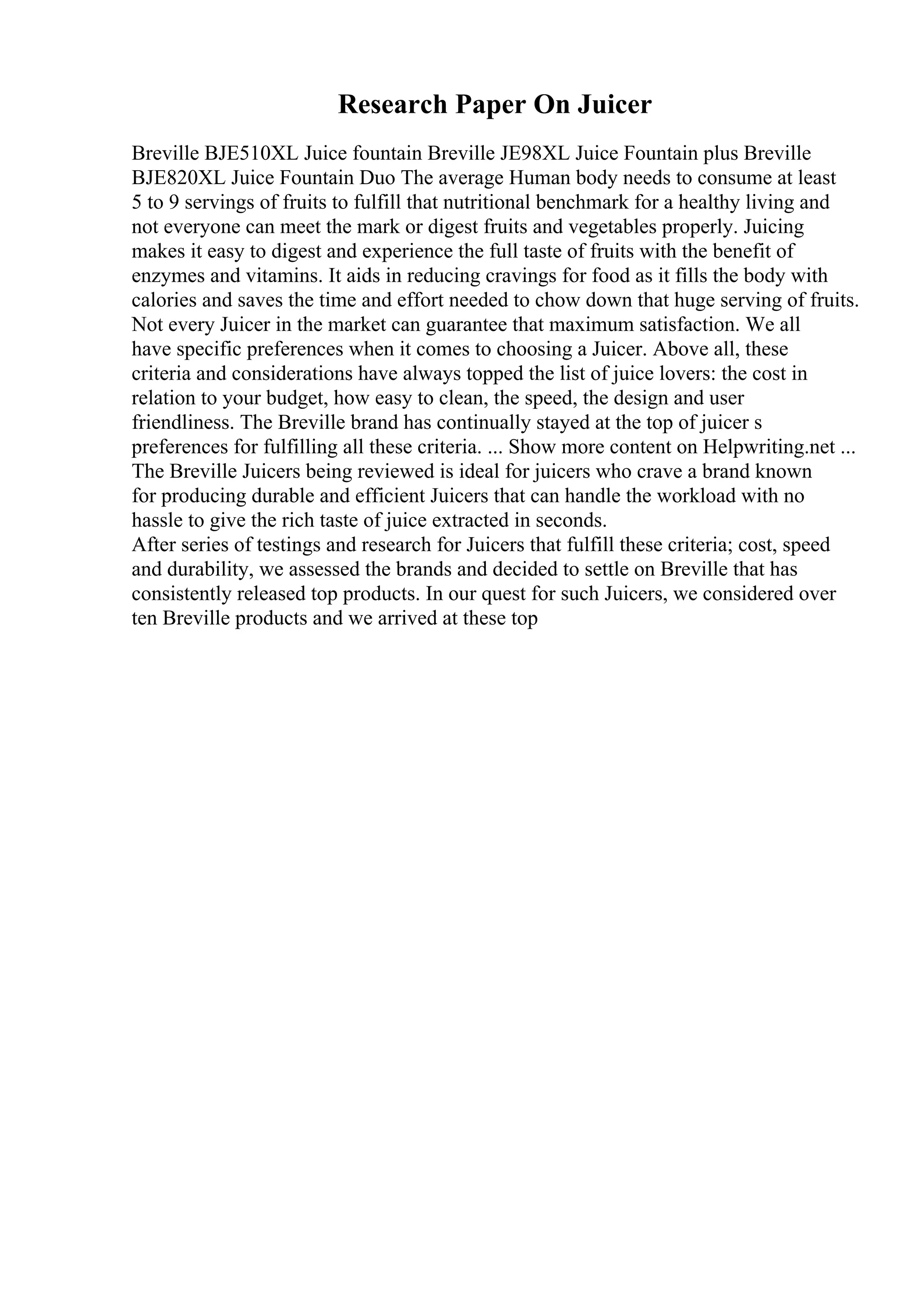 Research Paper On Juicer
Breville BJE510XL Juice fountain Breville JE98XL Juice Fountain plus Breville
BJE820XL Juice Fountain Duo The average Human body needs to consume at least
5 to 9 servings of fruits to fulfill that nutritional benchmark for a healthy living and
not everyone can meet the mark or digest fruits and vegetables properly. Juicing
makes it easy to digest and experience the full taste of fruits with the benefit of
enzymes and vitamins. It aids in reducing cravings for food as it fills the body with
calories and saves the time and effort needed to chow down that huge serving of fruits.
Not every Juicer in the market can guarantee that maximum satisfaction. We all
have specific preferences when it comes to choosing a Juicer. Above all, these
criteria and considerations have always topped the list of juice lovers: the cost in
relation to your budget, how easy to clean, the speed, the design and user
friendliness. The Breville brand has continually stayed at the top of juicer s
preferences for fulfilling all these criteria. ... Show more content on Helpwriting.net ...
The Breville Juicers being reviewed is ideal for juicers who crave a brand known
for producing durable and efficient Juicers that can handle the workload with no
hassle to give the rich taste of juice extracted in seconds.
After series of testings and research for Juicers that fulfill these criteria; cost, speed
and durability, we assessed the brands and decided to settle on Breville that has
consistently released top products. In our quest for such Juicers, we considered over
ten Breville products and we arrived at these top
 