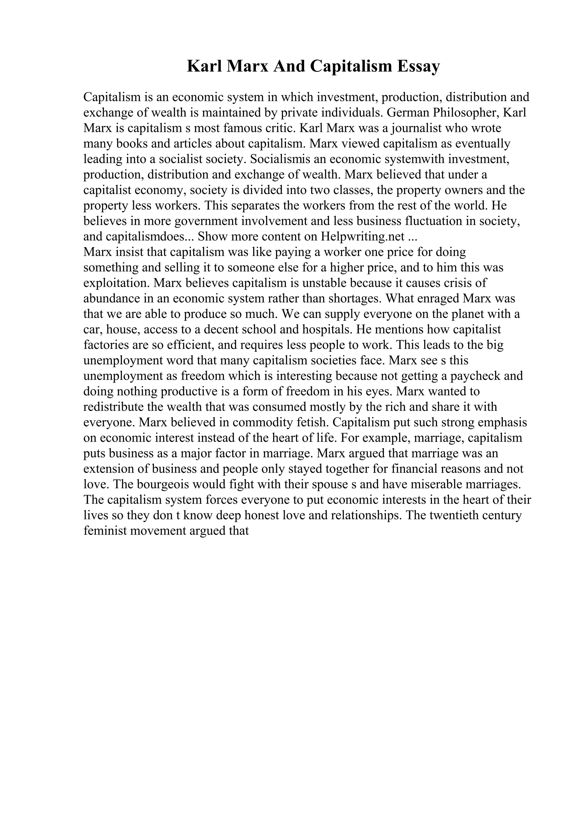 Karl Marx And Capitalism Essay
Capitalism is an economic system in which investment, production, distribution and
exchange of wealth is maintained by private individuals. German Philosopher, Karl
Marx is capitalism s most famous critic. Karl Marx was a journalist who wrote
many books and articles about capitalism. Marx viewed capitalism as eventually
leading into a socialist society. Socialismis an economic systemwith investment,
production, distribution and exchange of wealth. Marx believed that under a
capitalist economy, society is divided into two classes, the property owners and the
property less workers. This separates the workers from the rest of the world. He
believes in more government involvement and less business fluctuation in society,
and capitalismdoes... Show more content on Helpwriting.net ...
Marx insist that capitalism was like paying a worker one price for doing
something and selling it to someone else for a higher price, and to him this was
exploitation. Marx believes capitalism is unstable because it causes crisis of
abundance in an economic system rather than shortages. What enraged Marx was
that we are able to produce so much. We can supply everyone on the planet with a
car, house, access to a decent school and hospitals. He mentions how capitalist
factories are so efficient, and requires less people to work. This leads to the big
unemployment word that many capitalism societies face. Marx see s this
unemployment as freedom which is interesting because not getting a paycheck and
doing nothing productive is a form of freedom in his eyes. Marx wanted to
redistribute the wealth that was consumed mostly by the rich and share it with
everyone. Marx believed in commodity fetish. Capitalism put such strong emphasis
on economic interest instead of the heart of life. For example, marriage, capitalism
puts business as a major factor in marriage. Marx argued that marriage was an
extension of business and people only stayed together for financial reasons and not
love. The bourgeois would fight with their spouse s and have miserable marriages.
The capitalism system forces everyone to put economic interests in the heart of their
lives so they don t know deep honest love and relationships. The twentieth century
feminist movement argued that
 