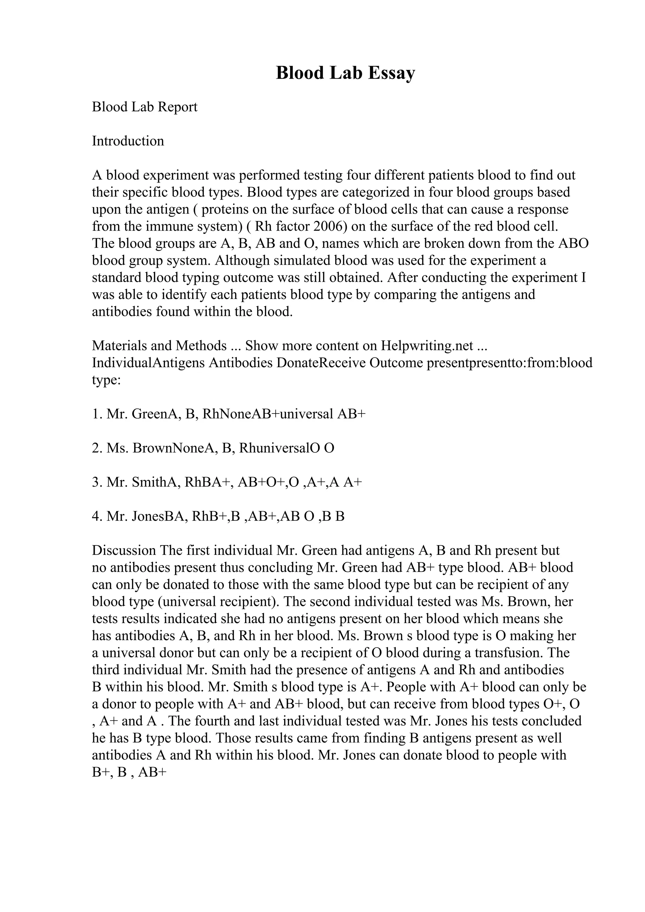 Blood Lab Essay
Blood Lab Report
Introduction
A blood experiment was performed testing four different patients blood to find out
their specific blood types. Blood types are categorized in four blood groups based
upon the antigen ( proteins on the surface of blood cells that can cause a response
from the immune system) ( Rh factor 2006) on the surface of the red blood cell.
The blood groups are A, B, AB and O, names which are broken down from the ABO
blood group system. Although simulated blood was used for the experiment a
standard blood typing outcome was still obtained. After conducting the experiment I
was able to identify each patients blood type by comparing the antigens and
antibodies found within the blood.
Materials and Methods ... Show more content on Helpwriting.net ...
IndividualAntigens Antibodies DonateReceive Outcome presentpresentto:from:blood
type:
1. Mr. GreenA, B, RhNoneAB+universal AB+
2. Ms. BrownNoneA, B, RhuniversalO O
3. Mr. SmithA, RhBA+, AB+O+,O ,A+,A A+
4. Mr. JonesBA, RhB+,B ,AB+,AB O ,B B
Discussion The first individual Mr. Green had antigens A, B and Rh present but
no antibodies present thus concluding Mr. Green had AB+ type blood. AB+ blood
can only be donated to those with the same blood type but can be recipient of any
blood type (universal recipient). The second individual tested was Ms. Brown, her
tests results indicated she had no antigens present on her blood which means she
has antibodies A, B, and Rh in her blood. Ms. Brown s blood type is O making her
a universal donor but can only be a recipient of O blood during a transfusion. The
third individual Mr. Smith had the presence of antigens A and Rh and antibodies
B within his blood. Mr. Smith s blood type is A+. People with A+ blood can only be
a donor to people with A+ and AB+ blood, but can receive from blood types O+, O
, A+ and A . The fourth and last individual tested was Mr. Jones his tests concluded
he has B type blood. Those results came from finding B antigens present as well
antibodies A and Rh within his blood. Mr. Jones can donate blood to people with
B+, B , AB+
 