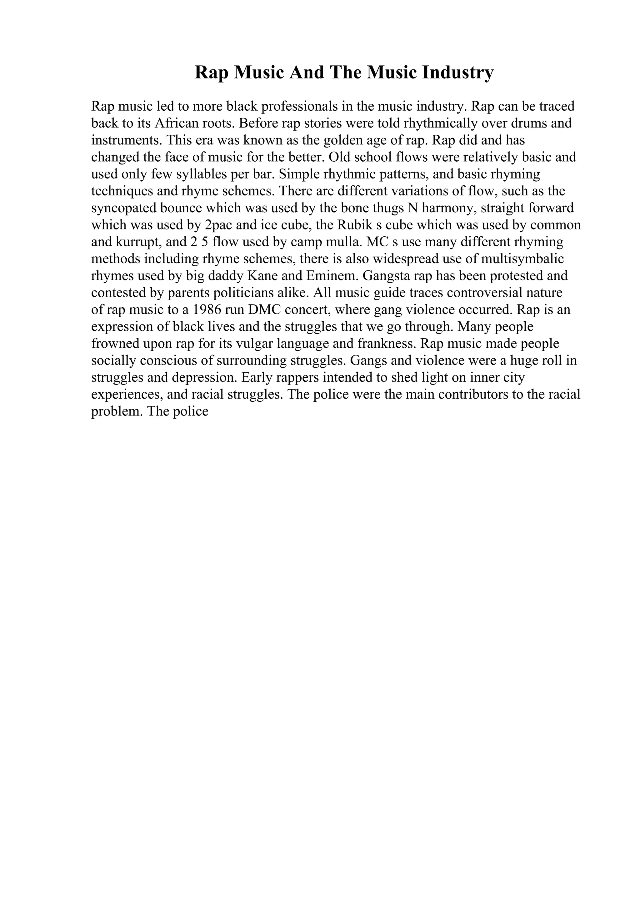 Rap Music And The Music Industry
Rap music led to more black professionals in the music industry. Rap can be traced
back to its African roots. Before rap stories were told rhythmically over drums and
instruments. This era was known as the golden age of rap. Rap did and has
changed the face of music for the better. Old school flows were relatively basic and
used only few syllables per bar. Simple rhythmic patterns, and basic rhyming
techniques and rhyme schemes. There are different variations of flow, such as the
syncopated bounce which was used by the bone thugs N harmony, straight forward
which was used by 2pac and ice cube, the Rubik s cube which was used by common
and kurrupt, and 2 5 flow used by camp mulla. MC s use many different rhyming
methods including rhyme schemes, there is also widespread use of multisymbalic
rhymes used by big daddy Kane and Eminem. Gangsta rap has been protested and
contested by parents politicians alike. All music guide traces controversial nature
of rap music to a 1986 run DMC concert, where gang violence occurred. Rap is an
expression of black lives and the struggles that we go through. Many people
frowned upon rap for its vulgar language and frankness. Rap music made people
socially conscious of surrounding struggles. Gangs and violence were a huge roll in
struggles and depression. Early rappers intended to shed light on inner city
experiences, and racial struggles. The police were the main contributors to the racial
problem. The police
 