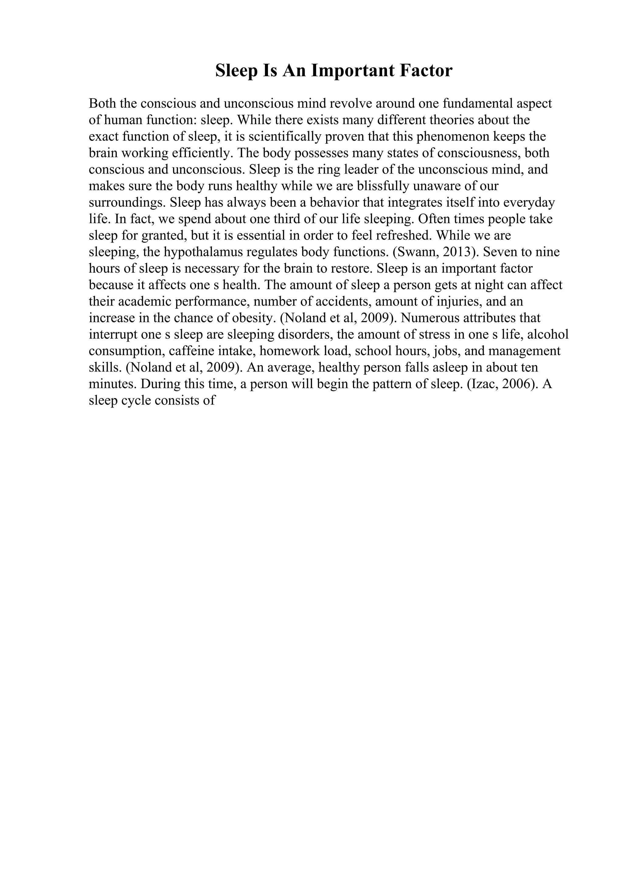 Sleep Is An Important Factor
Both the conscious and unconscious mind revolve around one fundamental aspect
of human function: sleep. While there exists many different theories about the
exact function of sleep, it is scientifically proven that this phenomenon keeps the
brain working efficiently. The body possesses many states of consciousness, both
conscious and unconscious. Sleep is the ring leader of the unconscious mind, and
makes sure the body runs healthy while we are blissfully unaware of our
surroundings. Sleep has always been a behavior that integrates itself into everyday
life. In fact, we spend about one third of our life sleeping. Often times people take
sleep for granted, but it is essential in order to feel refreshed. While we are
sleeping, the hypothalamus regulates body functions. (Swann, 2013). Seven to nine
hours of sleep is necessary for the brain to restore. Sleep is an important factor
because it affects one s health. The amount of sleep a person gets at night can affect
their academic performance, number of accidents, amount of injuries, and an
increase in the chance of obesity. (Noland et al, 2009). Numerous attributes that
interrupt one s sleep are sleeping disorders, the amount of stress in one s life, alcohol
consumption, caffeine intake, homework load, school hours, jobs, and management
skills. (Noland et al, 2009). An average, healthy person falls asleep in about ten
minutes. During this time, a person will begin the pattern of sleep. (Izac, 2006). A
sleep cycle consists of
 