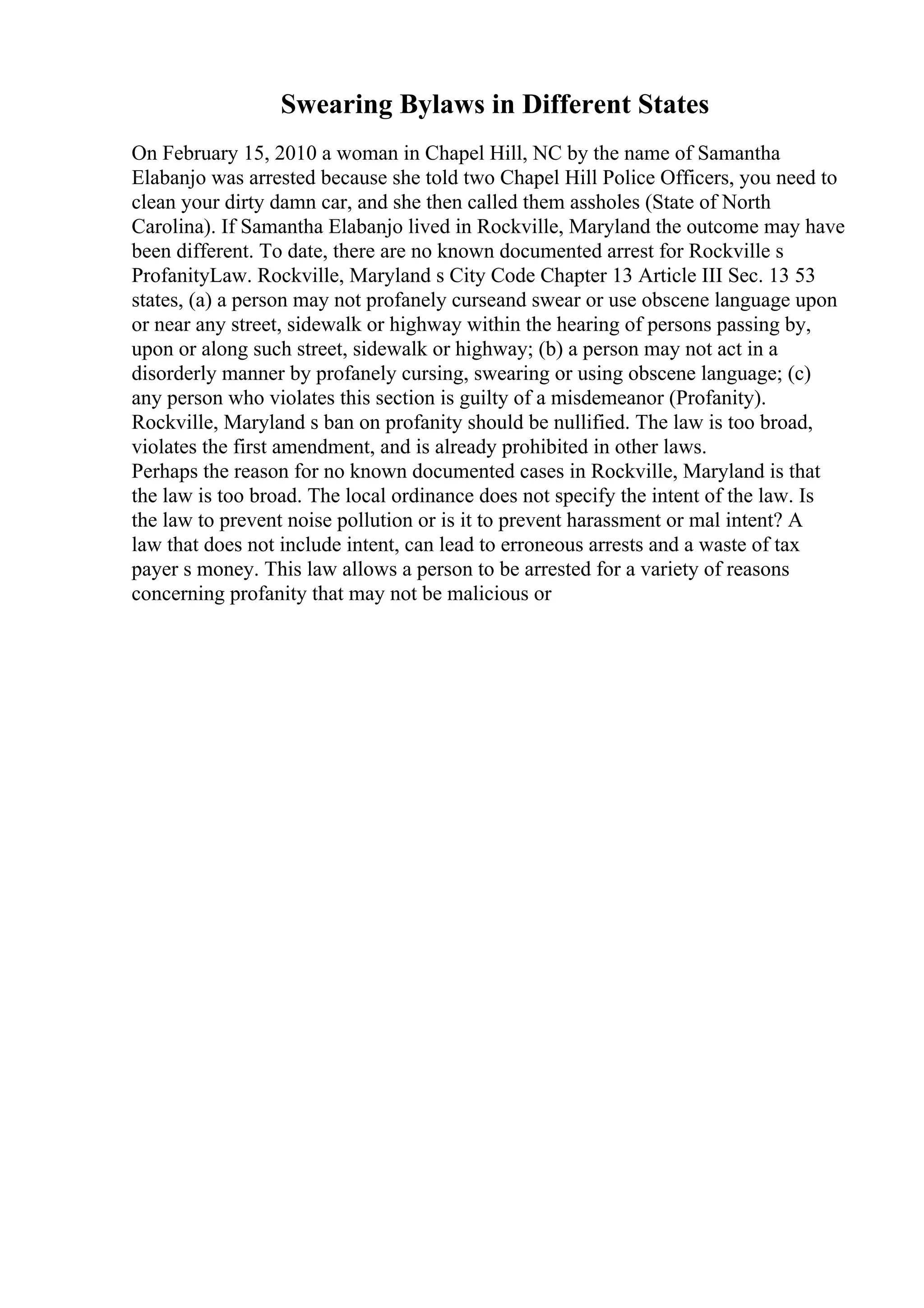 Swearing Bylaws in Different States
On February 15, 2010 a woman in Chapel Hill, NC by the name of Samantha
Elabanjo was arrested because she told two Chapel Hill Police Officers, you need to
clean your dirty damn car, and she then called them assholes (State of North
Carolina). If Samantha Elabanjo lived in Rockville, Maryland the outcome may have
been different. To date, there are no known documented arrest for Rockville s
ProfanityLaw. Rockville, Maryland s City Code Chapter 13 Article III Sec. 13 53
states, (a) a person may not profanely curseand swear or use obscene language upon
or near any street, sidewalk or highway within the hearing of persons passing by,
upon or along such street, sidewalk or highway; (b) a person may not act in a
disorderly manner by profanely cursing, swearing or using obscene language; (c)
any person who violates this section is guilty of a misdemeanor (Profanity).
Rockville, Maryland s ban on profanity should be nullified. The law is too broad,
violates the first amendment, and is already prohibited in other laws.
Perhaps the reason for no known documented cases in Rockville, Maryland is that
the law is too broad. The local ordinance does not specify the intent of the law. Is
the law to prevent noise pollution or is it to prevent harassment or mal intent? A
law that does not include intent, can lead to erroneous arrests and a waste of tax
payer s money. This law allows a person to be arrested for a variety of reasons
concerning profanity that may not be malicious or
 