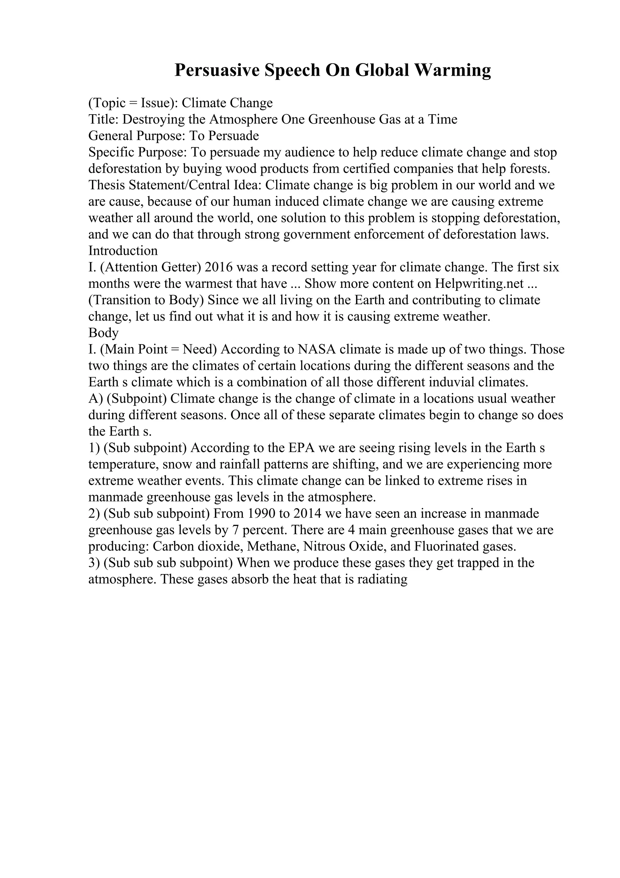 Persuasive Speech On Global Warming
(Topic = Issue): Climate Change
Title: Destroying the Atmosphere One Greenhouse Gas at a Time
General Purpose: To Persuade
Specific Purpose: To persuade my audience to help reduce climate change and stop
deforestation by buying wood products from certified companies that help forests.
Thesis Statement/Central Idea: Climate change is big problem in our world and we
are cause, because of our human induced climate change we are causing extreme
weather all around the world, one solution to this problem is stopping deforestation,
and we can do that through strong government enforcement of deforestation laws.
Introduction
I. (Attention Getter) 2016 was a record setting year for climate change. The first six
months were the warmest that have ... Show more content on Helpwriting.net ...
(Transition to Body) Since we all living on the Earth and contributing to climate
change, let us find out what it is and how it is causing extreme weather.
Body
I. (Main Point = Need) According to NASA climate is made up of two things. Those
two things are the climates of certain locations during the different seasons and the
Earth s climate which is a combination of all those different induvial climates.
A) (Subpoint) Climate change is the change of climate in a locations usual weather
during different seasons. Once all of these separate climates begin to change so does
the Earth s.
1) (Sub subpoint) According to the EPA we are seeing rising levels in the Earth s
temperature, snow and rainfall patterns are shifting, and we are experiencing more
extreme weather events. This climate change can be linked to extreme rises in
manmade greenhouse gas levels in the atmosphere.
2) (Sub sub subpoint) From 1990 to 2014 we have seen an increase in manmade
greenhouse gas levels by 7 percent. There are 4 main greenhouse gases that we are
producing: Carbon dioxide, Methane, Nitrous Oxide, and Fluorinated gases.
3) (Sub sub sub subpoint) When we produce these gases they get trapped in the
atmosphere. These gases absorb the heat that is radiating
 