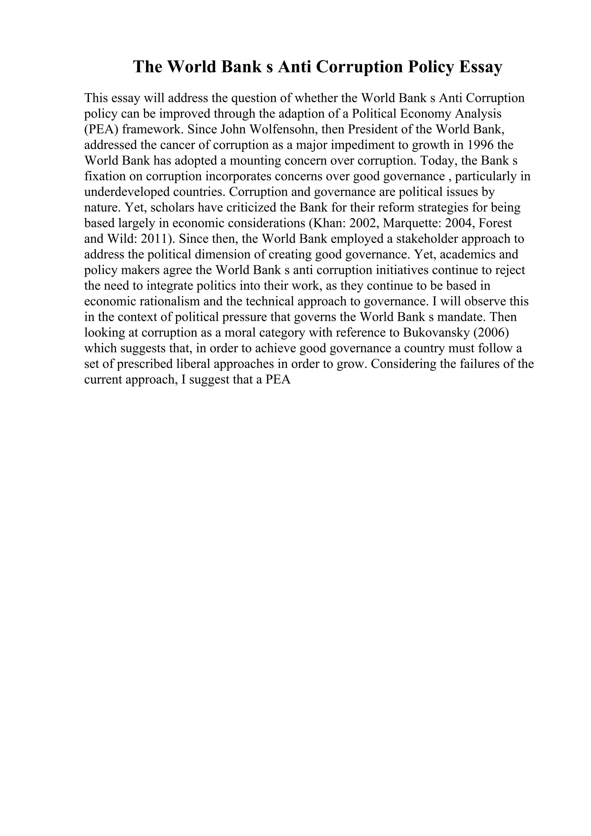 The World Bank s Anti Corruption Policy Essay
This essay will address the question of whether the World Bank s Anti Corruption
policy can be improved through the adaption of a Political Economy Analysis
(PEA) framework. Since John Wolfensohn, then President of the World Bank,
addressed the cancer of corruption as a major impediment to growth in 1996 the
World Bank has adopted a mounting concern over corruption. Today, the Bank s
fixation on corruption incorporates concerns over good governance , particularly in
underdeveloped countries. Corruption and governance are political issues by
nature. Yet, scholars have criticized the Bank for their reform strategies for being
based largely in economic considerations (Khan: 2002, Marquette: 2004, Forest
and Wild: 2011). Since then, the World Bank employed a stakeholder approach to
address the political dimension of creating good governance. Yet, academics and
policy makers agree the World Bank s anti corruption initiatives continue to reject
the need to integrate politics into their work, as they continue to be based in
economic rationalism and the technical approach to governance. I will observe this
in the context of political pressure that governs the World Bank s mandate. Then
looking at corruption as a moral category with reference to Bukovansky (2006)
which suggests that, in order to achieve good governance a country must follow a
set of prescribed liberal approaches in order to grow. Considering the failures of the
current approach, I suggest that a PEA
 