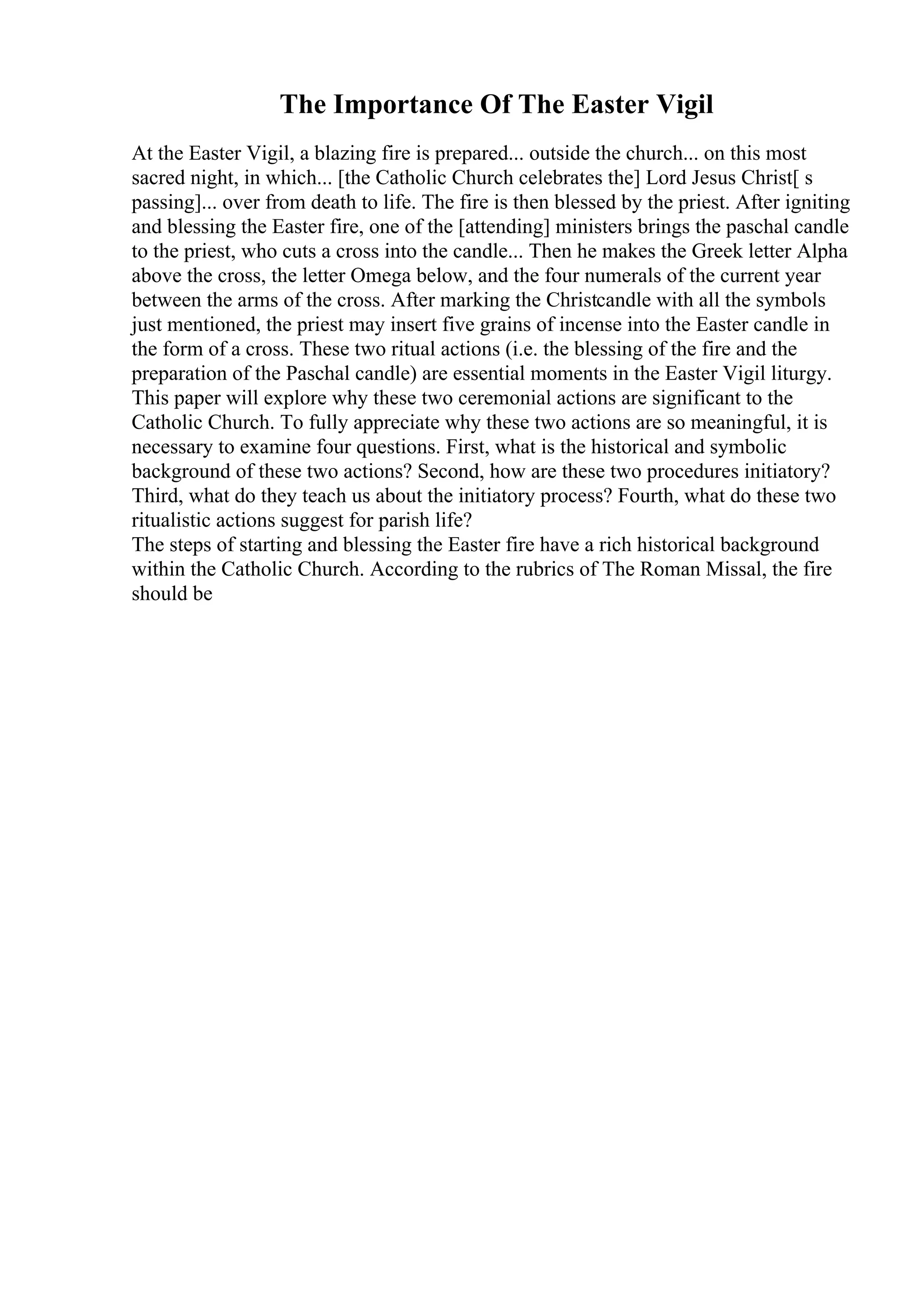 The Importance Of The Easter Vigil
At the Easter Vigil, a blazing fire is prepared... outside the church... on this most
sacred night, in which... [the Catholic Church celebrates the] Lord Jesus Christ[ s
passing]... over from death to life. The fire is then blessed by the priest. After igniting
and blessing the Easter fire, one of the [attending] ministers brings the paschal candle
to the priest, who cuts a cross into the candle... Then he makes the Greek letter Alpha
above the cross, the letter Omega below, and the four numerals of the current year
between the arms of the cross. After marking the Christcandle with all the symbols
just mentioned, the priest may insert five grains of incense into the Easter candle in
the form of a cross. These two ritual actions (i.e. the blessing of the fire and the
preparation of the Paschal candle) are essential moments in the Easter Vigil liturgy.
This paper will explore why these two ceremonial actions are significant to the
Catholic Church. To fully appreciate why these two actions are so meaningful, it is
necessary to examine four questions. First, what is the historical and symbolic
background of these two actions? Second, how are these two procedures initiatory?
Third, what do they teach us about the initiatory process? Fourth, what do these two
ritualistic actions suggest for parish life?
The steps of starting and blessing the Easter fire have a rich historical background
within the Catholic Church. According to the rubrics of The Roman Missal, the fire
should be
 