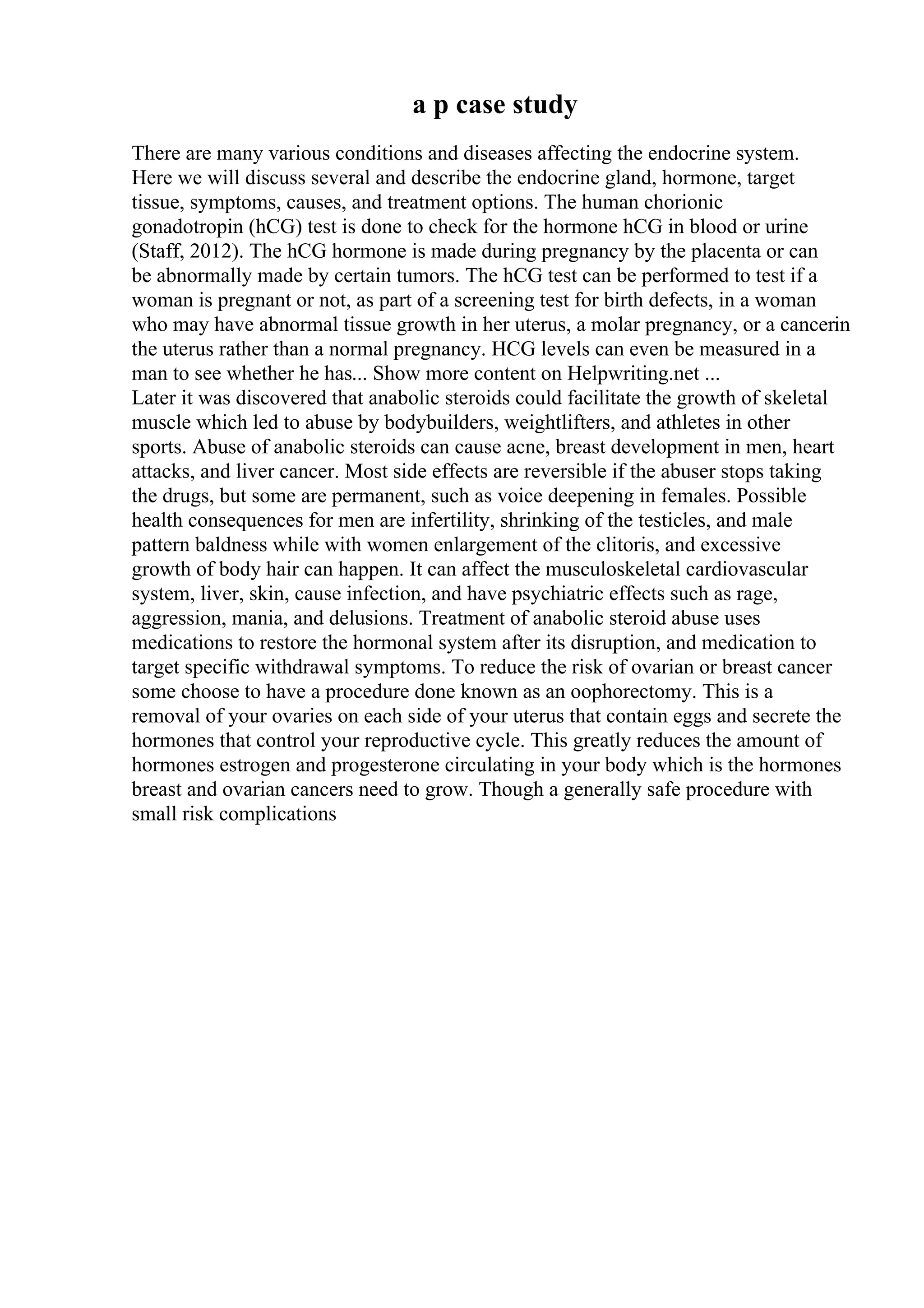 a p case study
There are many various conditions and diseases affecting the endocrine system.
Here we will discuss several and describe the endocrine gland, hormone, target
tissue, symptoms, causes, and treatment options. The human chorionic
gonadotropin (hCG) test is done to check for the hormone hCG in blood or urine
(Staff, 2012). The hCG hormone is made during pregnancy by the placenta or can
be abnormally made by certain tumors. The hCG test can be performed to test if a
woman is pregnant or not, as part of a screening test for birth defects, in a woman
who may have abnormal tissue growth in her uterus, a molar pregnancy, or a cancerin
the uterus rather than a normal pregnancy. HCG levels can even be measured in a
man to see whether he has... Show more content on Helpwriting.net ...
Later it was discovered that anabolic steroids could facilitate the growth of skeletal
muscle which led to abuse by bodybuilders, weightlifters, and athletes in other
sports. Abuse of anabolic steroids can cause acne, breast development in men, heart
attacks, and liver cancer. Most side effects are reversible if the abuser stops taking
the drugs, but some are permanent, such as voice deepening in females. Possible
health consequences for men are infertility, shrinking of the testicles, and male
pattern baldness while with women enlargement of the clitoris, and excessive
growth of body hair can happen. It can affect the musculoskeletal cardiovascular
system, liver, skin, cause infection, and have psychiatric effects such as rage,
aggression, mania, and delusions. Treatment of anabolic steroid abuse uses
medications to restore the hormonal system after its disruption, and medication to
target specific withdrawal symptoms. To reduce the risk of ovarian or breast cancer
some choose to have a procedure done known as an oophorectomy. This is a
removal of your ovaries on each side of your uterus that contain eggs and secrete the
hormones that control your reproductive cycle. This greatly reduces the amount of
hormones estrogen and progesterone circulating in your body which is the hormones
breast and ovarian cancers need to grow. Though a generally safe procedure with
small risk complications
 