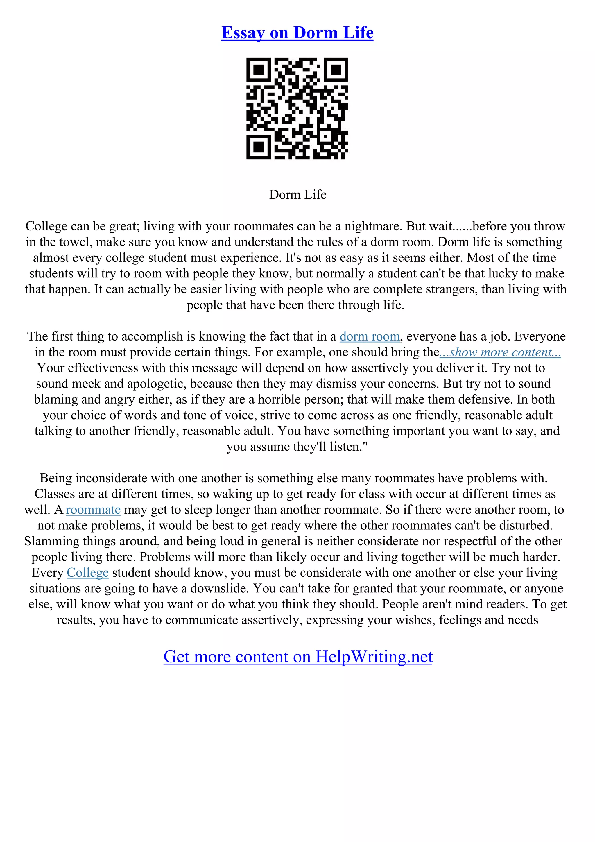 Essay on Dorm Life
Dorm Life
College can be great; living with your roommates can be a nightmare. But wait......before you throw
in the towel, make sure you know and understand the rules of a dorm room. Dorm life is something
almost every college student must experience. It's not as easy as it seems either. Most of the time
students will try to room with people they know, but normally a student can't be that lucky to make
that happen. It can actually be easier living with people who are complete strangers, than living with
people that have been there through life.
The first thing to accomplish is knowing the fact that in a dorm room, everyone has a job. Everyone
in the room must provide certain things. For example, one should bring the...show more content...
Your effectiveness with this message will depend on how assertively you deliver it. Try not to
sound meek and apologetic, because then they may dismiss your concerns. But try not to sound
blaming and angry either, as if they are a horrible person; that will make them defensive. In both
your choice of words and tone of voice, strive to come across as one friendly, reasonable adult
talking to another friendly, reasonable adult. You have something important you want to say, and
you assume they'll listen."
Being inconsiderate with one another is something else many roommates have problems with.
Classes are at different times, so waking up to get ready for class with occur at different times as
well. A roommate may get to sleep longer than another roommate. So if there were another room, to
not make problems, it would be best to get ready where the other roommates can't be disturbed.
Slamming things around, and being loud in general is neither considerate nor respectful of the other
people living there. Problems will more than likely occur and living together will be much harder.
Every College student should know, you must be considerate with one another or else your living
situations are going to have a downslide. You can't take for granted that your roommate, or anyone
else, will know what you want or do what you think they should. People aren't mind readers. To get
results, you have to communicate assertively, expressing your wishes, feelings and needs
Get more content on HelpWriting.net
 