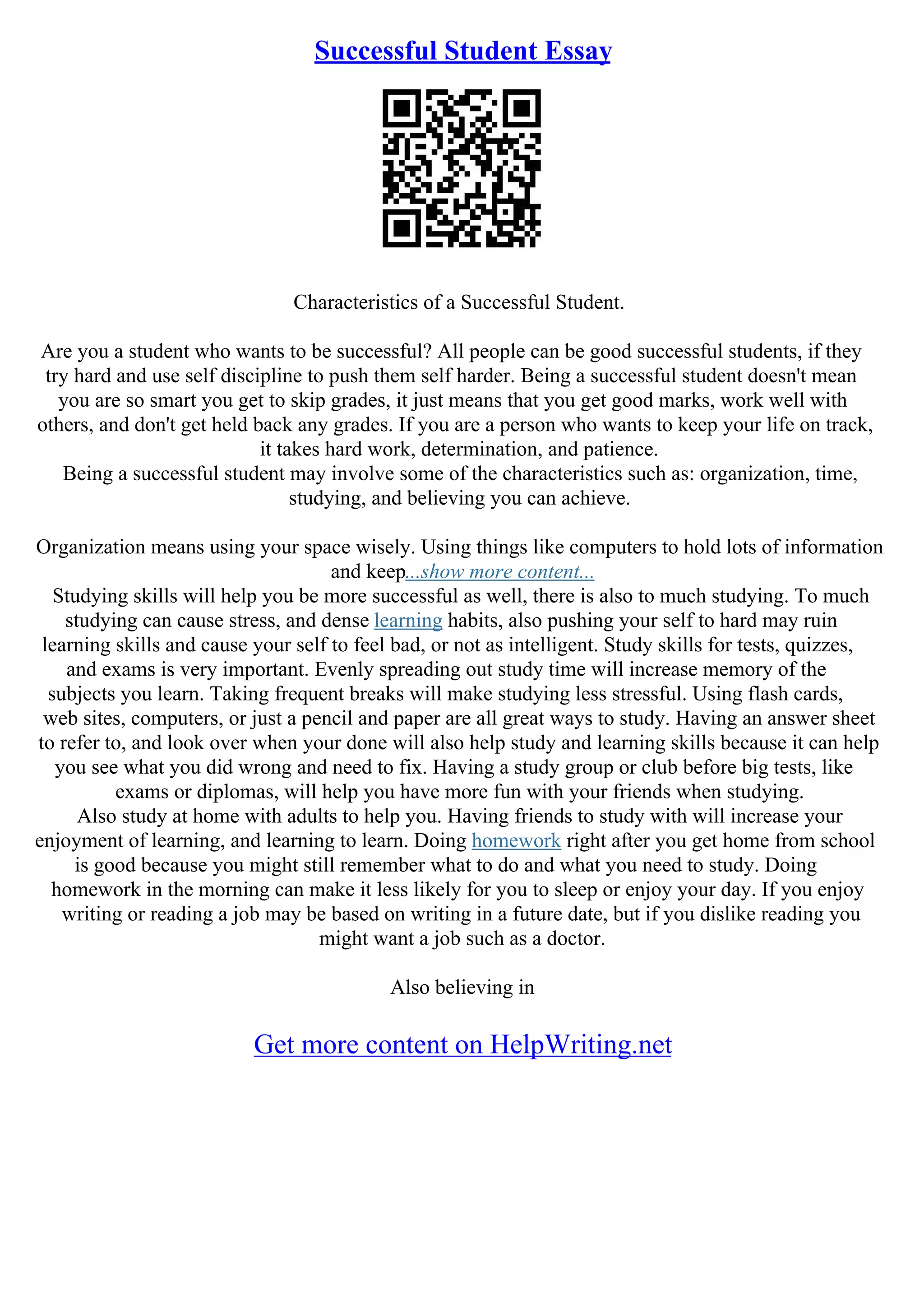 Successful Student Essay
Characteristics of a Successful Student.
Are you a student who wants to be successful? All people can be good successful students, if they
try hard and use self discipline to push them self harder. Being a successful student doesn't mean
you are so smart you get to skip grades, it just means that you get good marks, work well with
others, and don't get held back any grades. If you are a person who wants to keep your life on track,
it takes hard work, determination, and patience.
Being a successful student may involve some of the characteristics such as: organization, time,
studying, and believing you can achieve.
Organization means using your space wisely. Using things like computers to hold lots of information
and keep...show more content...
Studying skills will help you be more successful as well, there is also to much studying. To much
studying can cause stress, and dense learning habits, also pushing your self to hard may ruin
learning skills and cause your self to feel bad, or not as intelligent. Study skills for tests, quizzes,
and exams is very important. Evenly spreading out study time will increase memory of the
subjects you learn. Taking frequent breaks will make studying less stressful. Using flash cards,
web sites, computers, or just a pencil and paper are all great ways to study. Having an answer sheet
to refer to, and look over when your done will also help study and learning skills because it can help
you see what you did wrong and need to fix. Having a study group or club before big tests, like
exams or diplomas, will help you have more fun with your friends when studying.
Also study at home with adults to help you. Having friends to study with will increase your
enjoyment of learning, and learning to learn. Doing homework right after you get home from school
is good because you might still remember what to do and what you need to study. Doing
homework in the morning can make it less likely for you to sleep or enjoy your day. If you enjoy
writing or reading a job may be based on writing in a future date, but if you dislike reading you
might want a job such as a doctor.
Also believing in
Get more content on HelpWriting.net
 