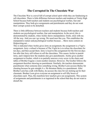 The Corrupted In The Chocolate War
The Chocolate War is a novel full of corrupt school spirit while they are fundraising to
sell chocolates. There is little difference between teachers and students at Trinity High
School because both teachers and students use psychological warfare, fear and
manipulation. They both give assignments and punishments and they do not want
their corrupt system to be disturbed.
There is little difference between teachers and students because both teachers and
students use psychological warfare, fear and manipulation. In the novel, this is
demonstrated by students, when Archie shows manipulation. Emile, stick with me.
All the way. And you can t go wrong. We need men like you. This establishes the
manipulative nature and psychological warfare because ... Show more content on
Helpwriting.net ...
This is indicated when Archie gives Jerry an assignment, the assignment is a Vigil s
assignment. Jerry s refusal is because of The Vigils he is to refuse the chocolates for
ten days, and then accept them. Jerry is loyal to this assignment for the first ten days
but after that Jerry still refuses to sell the chocolates. This causes Archie to punish
Jerry, and it depicts how the students also give punishments. Archie gives another
assignment to Goober, which is to partially unscrew every screw in the chairs and
tables of Brother Eugene s room number nineteen. However, The Goober follows the
assignment therefore showing no punishment. Similarly, the teachers demonstrate
punishments when someone does something wrong. Brother Leon accuses Bailey for
cheating because he gets straight A s. He threatens Bailey to a punishment. After
Brother Leon has a talk with Bailey, he accuses the class for not sticking up for their
classmate. Brother Leon gives everyone an assignment to sell fifty boxes of
chocolates each. Thus, this manifests how teachers give out assignments. This system
of assignments and punishments is so ingrained in the school that they do not want to
disturb the
 