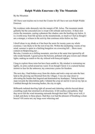 Ralph Waldo Emerson s By The Mountain
By the Mountain
All I have seen teaches me to trust the Creator for all I have not seen Ralph Waldo
Emerson
My residence sinks demurely into the margin of Mt. Julius. The mountain stands
gallantly but the concealed core is swept with solitude and mystery. A thick mist
circles the mountain, casting a phantom like shadow onto the bustling city below. It
is a world away from life up here on the mountainside, so much so I feel as though I
am a stranger, a witness to the activity that continues miles below my feet.
I dwell alone in my abode as it has been the norm for twenty years my whole
existence. I am likely to for the rest of my life. Within the enchanting visions of my
mind, summer is spent in a fetching bungalow on a towering hill ... Show more
content on Helpwriting.net ...
But alas, I remain on a chilling mountain, seen but at the same time ignored by all
who reside beneath. I gazed across the horizon, polluted with grey towers and vibrant
lights, making no match to the sky infused with honeyed ripples.
I long to explore those ruins but have been unable to. My mindset is restraining me
tightly, its arms curled around my waist. Even though I know it is a natural human
instinct to fear for the unknown, my conscience yearns for freedom.
The next day, I had broken away from the chains and took a step out onto the bare
land as the glowing sun bloomed from the villages. I was one step closer to
alleviating the burden that lingered and dominated my headspace. Taking hesitant
steps towards the labyrinthine path, I inhaled the crisp air and let it rest on my lips as
I ambled through the towering bushes, the city in sight.
Billboards radiated dazzling light all around and clattering vehicles buzzed about
crumbling roads that stretched in all directions. It felt soulless and pathetic. Had
they never felt the wind streaming outwards through their hair? They never will, it
is dark and dusty in these places. Had they ever had the pleasure of breathing a clean
breeze? Of course not, my lungs were wheezing and
 