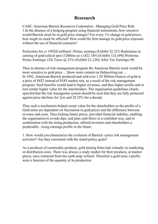 Resesarch
CASE: American Barrick Resources Corporation : Managing Gold Price Risk
1.In the absence of a hedging program using financial instruments, how sensitive
would Barrick stock be to gold price changes? For every 1% change in gold prices,
how might its stock be affected? How could the firm manage its gold price exposure
without the use of financial contracts?
Particulars for yr 1992($ million)| | Pretax earnings (Exhibit 2)| 223| Reductions in
earning of gold sold at spot (1280mn oz x (422 345) (Exhibit 12)| (99)| Proforma
Pretax Earnings| 124| Taxes @ 21% (Exhibit 2) | (26)| After Tax Earnings| 98|
Thus in absence of risk management program the American Barrick stock would be
more sensitive to gold price ... Show more content on Helpwriting.net ...
In 1992, American Barrick produced and sold over 1.28 Million Ounces of gold at
a price of $422 instead of $345 market rate, as a result of the risk management
program. Such benefits would lead to higher revenues, and thus higher profits and in
turn render higher value for the shareholders. The organisation guidelines clearly
specifed that the risk managemnt system should be such that they are fully protected
against price declines for 3yrs and 20 25% for a decade.
Thus such a mechanism helped create value for the shareholders as the profits of a
Gold mine are dependent on fluctuation in gold prices and the difference between
revenue and costs. Thus locking future prices, provided financial stability, enabling
the organisation to avoids dips, and plan cash flows in a confident way, and in
combination with the rising production, offered investors and shareholders a
predictable , rising earnings profile in the future
1. How would you characterize the evolution of Barrick s price risk management
activities? Are they consistent with the stated policy goals?
As a producer of commodity products, gold mining firms had virtually no marketing
or distribution costs. There was always a ready market for their products, at market
prices, once extracted from the earth amp; refined. Therefore a gold mine s profits
were a function of the quantity of its production
 