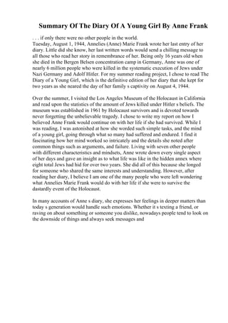 Summary Of The Diary Of A Young Girl By Anne Frank
. . . if only there were no other people in the world.
Tuesday, August 1, 1944, Annelies (Anne) Marie Frank wrote her last entry of her
diary. Little did she know, her last written words would send a chilling message to
all those who read her story in remembrance of her. Being only 16 years old when
she died in the Bergen Belsen concentration camp in Germany, Anne was one of
nearly 6 million people who were killed in the systematic execution of Jews under
Nazi Germany and Adolf Hitler. For my summer reading project, I chose to read The
Diary of a Young Girl, which is the definitive edition of her diary that she kept for
two years as she neared the day of her family s captivity on August 4, 1944.
Over the summer, I visited the Los Angeles Museum of the Holocaust in California
and read upon the statistics of the amount of Jews killed under Hitler s beliefs. The
museum was established in 1961 by Holocaust survivors and is devoted towards
never forgetting the unbelievable tragedy. I chose to write my report on how I
believed Anne Frank would continue on with her life if she had survived. While I
was reading, I was astonished at how she worded such simple tasks, and the mind
of a young girl, going through what so many had suffered and endured. I find it
fascinating how her mind worked so intricately and the details she noted after
common things such as arguments, and failure. Living with seven other people
with different characteristics and mindsets, Anne wrote down every single aspect
of her days and gave an insight as to what life was like in the hidden annex where
eight total Jews had hid for over two years. She did all of this because she longed
for someone who shared the same interests and understanding. However, after
reading her diary, I believe I am one of the many people who were left wondering
what Annelies Marie Frank would do with her life if she were to survive the
dastardly event of the Holocaust.
In many accounts of Anne s diary, she expresses her feelings in deeper matters than
today s generation would handle such emotions. Whether it s texting a friend, or
raving on about something or someone you dislike, nowadays people tend to look on
the downside of things and always seek messages and
 