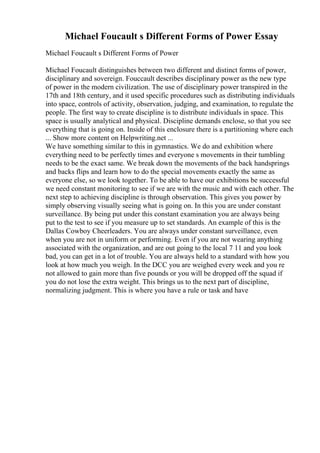Michael Foucault s Different Forms of Power Essay
Michael Foucault s Different Forms of Power
Michael Foucault distinguishes between two different and distinct forms of power,
disciplinary and sovereign. Fouccault describes disciplinary power as the new type
of power in the modern civilization. The use of disciplinary power transpired in the
17th and 18th century, and it used specific procedures such as distributing individuals
into space, controls of activity, observation, judging, and examination, to regulate the
people. The first way to create discipline is to distribute individuals in space. This
space is usually analytical and physical. Discipline demands enclose, so that you see
everything that is going on. Inside of this enclosure there is a partitioning where each
... Show more content on Helpwriting.net ...
We have something similar to this in gymnastics. We do and exhibition where
everything need to be perfectly times and everyone s movements in their tumbling
needs to be the exact same. We break down the movements of the back handsprings
and backs flips and learn how to do the special movements exactly the same as
everyone else, so we look together. To be able to have our exhibitions be successful
we need constant monitoring to see if we are with the music and with each other. The
next step to achieving discipline is through observation. This gives you power by
simply observing visually seeing what is going on. In this you are under constant
surveillance. By being put under this constant examination you are always being
put to the test to see if you measure up to set standards. An example of this is the
Dallas Cowboy Cheerleaders. You are always under constant surveillance, even
when you are not in uniform or performing. Even if you are not wearing anything
associated with the organization, and are out going to the local 7 11 and you look
bad, you can get in a lot of trouble. You are always held to a standard with how you
look at how much you weigh. In the DCC you are weighed every week and you re
not allowed to gain more than five pounds or you will be dropped off the squad if
you do not lose the extra weight. This brings us to the next part of discipline,
normalizing judgment. This is where you have a rule or task and have
 
