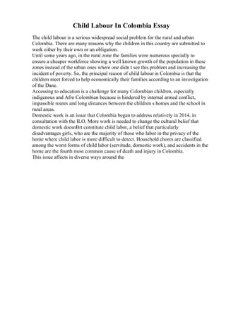 Child Labour In Colombia Essay
The child labour is a serious widespread social problem for the rural and urban
Colombia. There are many reasons why the children in this country are submitted to
work either by their own or an obligation.
Until some years ago, in the rural zone the families were numerous specially to
ensure a cheaper workforce showing a well known growth of the population in these
zones instead of the urban ones where one didn t see this problem and increasing the
incident of poverty. So, the principal reason of child labour in Colombia is that the
children meet forced to help economically their families according to an investigation
of the Dane.
Accessing to education is a challenge for many Colombian children, especially
indigenous and Afro Colombian because is hindered by internal armed conflict,
impassible routes and long distances between the children s homes and the school in
rural areas.
Domestic work is an issue that Colombia began to address relatively in 2014, in
consultation with the ILO. More work is needed to change the cultural belief that
domestic work doesnВґt constitute child labor, a belief that particularly
disadvantages girls, who are the majority of those who labor in the privacy of the
home where child labor is more difficult to detect. Household chores are classified
among the worst forms of child labor (servitude, domestic work), and accidents in the
home are the fourth most common cause of death and injury in Colombia.
This issue affects in diverse ways around the
 