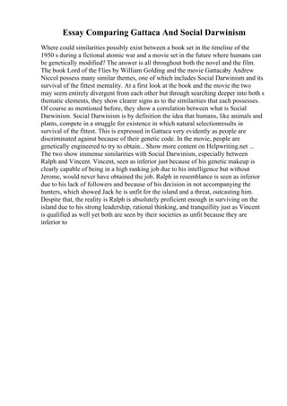 Essay Comparing Gattaca And Social Darwinism
Where could similarities possibly exist between a book set in the timeline of the
1950 s during a fictional atomic war and a movie set in the future where humans can
be genetically modified? The answer is all throughout both the novel and the film.
The book Lord of the Flies by William Golding and the movie Gattacaby Andrew
Niccol possess many similar themes, one of which includes Social Darwinism and its
survival of the fittest mentality. At a first look at the book and the movie the two
may seem entirely divergent from each other but through searching deeper into both s
thematic elements, they show clearer signs as to the similarities that each possesses.
Of course as mentioned before, they show a correlation between what is Social
Darwinism. Social Darwinism is by definition the idea that humans, like animals and
plants, compete in a struggle for existence in which natural selectionresults in
survival of the fittest. This is expressed in Gattaca very evidently as people are
discriminated against because of their genetic code. In the movie, people are
genetically engineered to try to obtain... Show more content on Helpwriting.net ...
The two show immense similarities with Social Darwinism, especially between
Ralph and Vincent. Vincent, seen as inferior just because of his genetic makeup is
clearly capable of being in a high ranking job due to his intelligence but without
Jerome, would never have obtained the job. Ralph in resemblance is seen as inferior
due to his lack of followers and because of his decision in not accompanying the
hunters, which showed Jack he is unfit for the island and a threat, outcasting him.
Despite that, the reality is Ralph is absolutely proficient enough in surviving on the
island due to his strong leadership, rational thinking, and tranquillity just as Vincent
is qualified as well yet both are seen by their societies as unfit because they are
inferior to
 