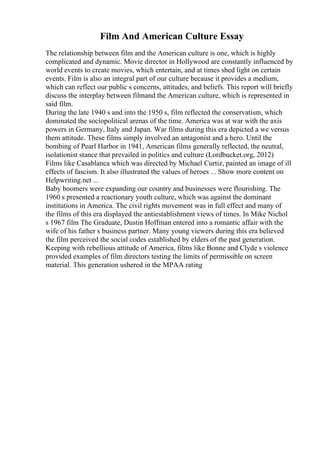 Film And American Culture Essay
The relationship between film and the American culture is one, which is highly
complicated and dynamic. Movie director in Hollywood are constantly influenced by
world events to create movies, which entertain, and at times shed light on certain
events. Film is also an integral part of our culture because it provides a medium,
which can reflect our public s concerns, attitudes, and beliefs. This report will briefly
discuss the interplay between filmand the American culture, which is represented in
said film.
During the late 1940 s and into the 1950 s, film reflected the conservatism, which
dominated the sociopolitical arenas of the time. America was at war with the axis
powers in Germany, Italy and Japan. War films during this era depicted a we versus
them attitude. These films simply involved an antagonist and a hero. Until the
bombing of Pearl Harbor in 1941, American films generally reflected, the neutral,
isolationist stance that prevailed in politics and culture (Lordbucket.org, 2012)
Films like Casablanca which was directed by Michael Curtiz, painted an image of ill
effects of fascism. It also illustrated the values of heroes ... Show more content on
Helpwriting.net ...
Baby boomers were expanding our country and businesses were flourishing. The
1960 s presented a reactionary youth culture, which was against the dominant
institutions in America. The civil rights movement was in full effect and many of
the films of this era displayed the antiestablishment views of times. In Mike Nichol
s 1967 film The Graduate, Dustin Hoffman entered into a romantic affair with the
wife of his father s business partner. Many young viewers during this era believed
the film perceived the social codes established by elders of the past generation.
Keeping with rebellious attitude of America, films like Bonne and Clyde s violence
provided examples of film directors testing the limits of permissible on screen
material. This generation ushered in the MPAA rating
 