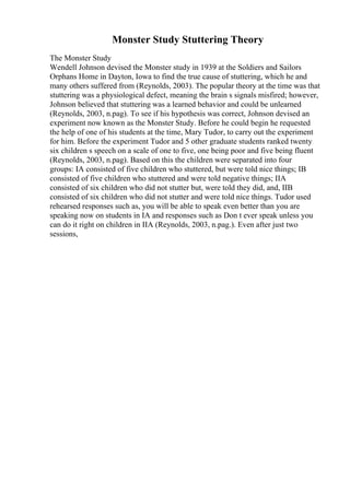 Monster Study Stuttering Theory
The Monster Study
Wendell Johnson devised the Monster study in 1939 at the Soldiers and Sailors
Orphans Home in Dayton, Iowa to find the true cause of stuttering, which he and
many others suffered from (Reynolds, 2003). The popular theory at the time was that
stuttering was a physiological defect, meaning the brain s signals misfired; however,
Johnson believed that stuttering was a learned behavior and could be unlearned
(Reynolds, 2003, n.pag). To see if his hypothesis was correct, Johnson devised an
experiment now known as the Monster Study. Before he could begin he requested
the help of one of his students at the time, Mary Tudor, to carry out the experiment
for him. Before the experiment Tudor and 5 other graduate students ranked twenty
six children s speech on a scale of one to five, one being poor and five being fluent
(Reynolds, 2003, n.pag). Based on this the children were separated into four
groups: IA consisted of five children who stuttered, but were told nice things; IB
consisted of five children who stuttered and were told negative things; IIA
consisted of six children who did not stutter but, were told they did, and, IIB
consisted of six children who did not stutter and were told nice things. Tudor used
rehearsed responses such as, you will be able to speak even better than you are
speaking now on students in IA and responses such as Don t ever speak unless you
can do it right on children in IIA (Reynolds, 2003, n.pag.). Even after just two
sessions,
 