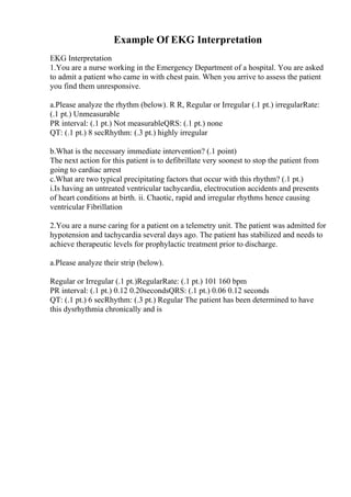 Example Of EKG Interpretation
EKG Interpretation
1.You are a nurse working in the Emergency Department of a hospital. You are asked
to admit a patient who came in with chest pain. When you arrive to assess the patient
you find them unresponsive.
a.Please analyze the rhythm (below). R R, Regular or Irregular (.1 pt.) irregularRate:
(.1 pt.) Unmeasurable
PR interval: (.1 pt.) Not measurableQRS: (.1 pt.) none
QT: (.1 pt.) 8 secRhythm: (.3 pt.) highly irregular
b.What is the necessary immediate intervention? (.1 point)
The next action for this patient is to defibrillate very soonest to stop the patient from
going to cardiac arrest
c.What are two typical precipitating factors that occur with this rhythm? (.1 pt.)
i.Is having an untreated ventricular tachycardia, electrocution accidents and presents
of heart conditions at birth. ii. Chaotic, rapid and irregular rhythms hence causing
ventricular Fibrillation
2.You are a nurse caring for a patient on a telemetry unit. The patient was admitted for
hypotension and tachycardia several days ago. The patient has stabilized and needs to
achieve therapeutic levels for prophylactic treatment prior to discharge.
a.Please analyze their strip (below).
Regular or Irregular (.1 pt.)RegularRate: (.1 pt.) 101 160 bpm
PR interval: (.1 pt.) 0.12 0.20secondsQRS: (.1 pt.) 0.06 0.12 seconds
QT: (.1 pt.) 6 secRhythm: (.3 pt.) Regular The patient has been determined to have
this dysrhythmia chronically and is
 