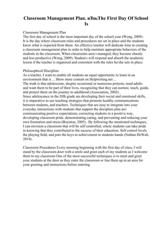Classroom Management Plan. вЂњThe First Day Of School
Is
Classroom Management Plan
The first day of school is the most important day of the school year (Wong, 2009) .
It is the day where classroom rules and procedures are set in place and the students
know what is expected from them. An effective teacher will dedicate time in creating
a classroom management plan in order to help maintain appropriate behaviors of the
students in the classroom. When classrooms aren t managed, they become chaotic
and less productive (Wong, 2009). Student s will respond and absorb the academic
lesson if the teacher is organized and consistent with the rules he/she sets in place.
Philosophical Discipline
As a teacher, I want to enable all students an equal opportunity to learn in an
environment that is ... Show more content on Helpwriting.net ...
The truth is that adolescents, despite occasional or numerous protests, need adults
and want them to be part of their lives, recognizing that they can nurture, teach, guide,
and protect them on the journey to adulthood (Association, 2002) .
Since adolescence in the fifth grade are developing their social and emotional skills,
it is imperative to use teaching strategies that promote healthy communications
between students, and teachers. Techniques that are easy to integrate into your
everyday interactions with students that support the discipline plan are:
communicating positive expectations, correcting students in a positive way,
developing classroom pride, demonstrating caring, and preventing and reducing your
own frustration and stress (Boynton, 2005) . By following the mentioned techniques,
I can envision a classroom that will be self controlled, where students can take pride
in knowing that they contributed to the success of their education. Self control levels
the playing field, and puts the keys to achievement in students hands (Nathan DeWall,
2014) .
Classroom Procedures Every morning beginning with the first day of class, I will
stand by the classroom door with a smile and greet each of my students as I welcome
them to my classroom One of the most successful techniques is to meet and greet
your students at the door as they enter the classroom or line them up in an area for
your greeting and instructions before entering
 