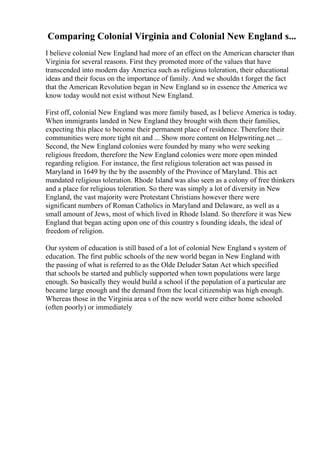Comparing Colonial Virginia and Colonial New England s...
I believe colonial New England had more of an effect on the American character than
Virginia for several reasons. First they promoted more of the values that have
transcended into modern day America such as religious toleration, their educational
ideas and their focus on the importance of family. And we shouldn t forget the fact
that the American Revolution began in New England so in essence the America we
know today would not exist without New England.
First off, colonial New England was more family based, as I believe America is today.
When immigrants landed in New England they brought with them their families,
expecting this place to become their permanent place of residence. Therefore their
communities were more tight nit and ... Show more content on Helpwriting.net ...
Second, the New England colonies were founded by many who were seeking
religious freedom, therefore the New England colonies were more open minded
regarding religion. For instance, the first religious toleration act was passed in
Maryland in 1649 by the by the assembly of the Province of Maryland. This act
mandated religious toleration. Rhode Island was also seen as a colony of free thinkers
and a place for religious toleration. So there was simply a lot of diversity in New
England, the vast majority were Protestant Christians however there were
significant numbers of Roman Catholics in Maryland and Delaware, as well as a
small amount of Jews, most of which lived in Rhode Island. So therefore it was New
England that began acting upon one of this country s founding ideals, the ideal of
freedom of religion.
Our system of education is still based of a lot of colonial New England s system of
education. The first public schools of the new world began in New England with
the passing of what is referred to as the Olde Deluder Satan Act which specified
that schools be started and publicly supported when town populations were large
enough. So basically they would build a school if the population of a particular are
became large enough and the demand from the local citizenship was high enough.
Whereas those in the Virginia area s of the new world were either home schooled
(often poorly) or immediately
 