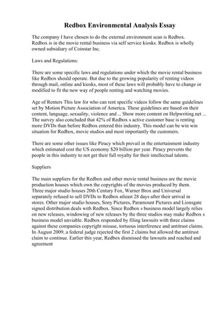 Redbox Environmental Analysis Essay
The company I have chosen to do the external environment scan is Redbox.
Redbox is in the movie rental business via self service kiosks. Redbox is wholly
owned subsidiary of Coinstar Inc.
Laws and Regulations:
There are some specific laws and regulations under which the movie rental business
like Redbox should operate. But due to the growing popularity of renting videos
through mail, online and kiosks, most of these laws will probably have to change or
modified to fit the new way of people renting and watching movies.
Age of Renters This law for who can rent specific videos follow the same guidelines
set by Motion Picture Association of America. These guidelines are based on their
content, language, sexuality, violence and ... Show more content on Helpwriting.net ...
The survey also concluded that 42% of Redbox s active customer base is renting
more DVDs than before Redbox entered this industry. This model can be win win
situation for Redbox, movie studios and most importantly the customers.
There are some other issues like Piracy which prevail in the entertainment industry
which estimated cost the US economy $20 billion per year. Piracy prevents the
people in this industry to not get their full royalty for their intellectual talents.
Suppliers
The main suppliers for the Redbox and other movie rental business are the movie
production houses which own the copyrights of the movies produced by them.
Three major studio houses 20th Century Fox, Warner Brox and Universal
separately refused to sell DVDs to Redbox atleast 28 days after their arrival in
stores. Other major studio houses, Sony Pictures, Paramount Pictures and Lionsgate
signed distribution deals with Redbox. Since Redbox s business model largely relies
on new releases, windowing of new releases by the three studios may make Redbox s
business model unviable. Redbox responded by filing lawsuits with three claims
against these companies copyright misuse, tortuous interference and antitrust claims.
In August 2009, a federal judge rejected the first 2 claims but allowed the antitrust
claim to continue. Earlier this year, Redbox dismissed the lawsuits and reached and
agreement
 