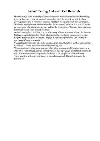 Animal Testing And Stem Cell Research
Human beings have made significant advances in medical and scientific knowledge
over the last two centuries. Animal testing has played a significant role in these
developments, and it continues to assist people in the invention of new treatments.
While the testing is seen as detrimental to the welfare of animals, it is crucial to the
advancement of medical sciences as well as the protection of humans from any harm
that might occur from using new drugs.
Animal testing has contributed to the discovery of new treatment options for humans.
It plays is a pivotal point in which advancement of medicine can progress to new
heights. Scientists now are able to engage in various experiments that lead to the
discovery of new treatments.
Medical researchers can take risks using animals and, therefore, explore options they
would not ... Show more content on Helpwriting.net ...
Without animal testing, new methods of treating humans would be discovered at a
slow rate. Furthermore, animal testing ensures that new drugs are safe for humans to
use. When scientists develop them, their effects on people are often unknown.
Therefore, the testing of new drug on animals is critical. Through the tests, the
toxicity of
 