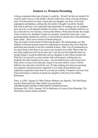 Eastern vs. Western Parenting
I always wondered what type of parent I would be... Would I be like my mother? Or
would I make it up as I went along? I did not realize how much went into picking a
style. Fast forward to less than a week after my daughter was born, I felt weak,
unprepared and helpless; nothing like the mother I thought I would be. Reality
had sunk in and here I was exhausted and responsible for making sure my daughter
grew up to be a well adjusted member of society. I know my husband would say we
are a team but let s be real here, I lead and he follows. With what felt like the weight
of the world on my shoulders I began my research. Around the same time, a new
parenting debate sparked my interest, a Yale professor named Amy Chua published a
book called... Show more content on Helpwriting.net ...
They also tend to lead instead of following the pack. The disadvantages are that
children of Western parents tend to be underachievers because they never had that
push from their parents or the drive instilled in them. After a lot of examination on
my part I believe that there is no correct way to parent your child. What works for
one child, might not work for the next one. I can tell you first hand that there are
already things I would do differently and my daughter is only fifteen months old.
With her I see myself as a strict mother with soft moments, nothing like my
husband, the other member of my team . I do not think he has a strict bone in his
body when it comes to his little girl, maybe if our next child is a boy it will be
different, but only time will tell for sure. If I take nothing else from my parenting
investigation I learned just how important it is to study all possibilities and
implement a plan that works best for you and your family. I learned a lot from Amy
Chua and I hope to continue to parent my daughter to the best of my ability.
References
Chua, A. (2011, January 8). Why Chinese Mothers Are Superior. The Wall Street
Journal. Retrieved from: http://online.wsj.com/article
/SB10001424052748704111504576059713528698754.html
Silverman, R.E. (2011, January 10). In Deference of Laissez Faire Parenting. The
Wall Street Journal. Retrieved from:
 