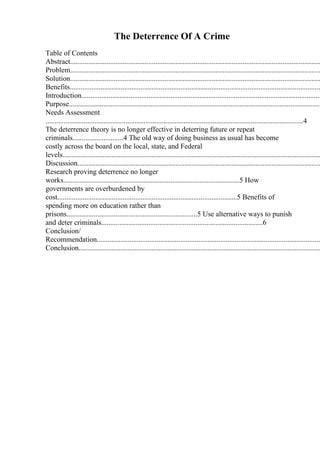 The Deterrence Of A Crime
Table of Contents
Abstract..........................................................................................................................................
Problem..........................................................................................................................................
Solution..........................................................................................................................................
Benefits..........................................................................................................................................
Introduction....................................................................................................................................
Purpose...........................................................................................................................................
Needs Assessment
..............................................................................................................................................4
The deterrence theory is no longer effective in deterring future or repeat
criminals............................4 The old way of doing business as usual has become
costly across the board on the local, state, and Federal
levels..............................................................................................................................................
Discussion......................................................................................................................................
Research proving deterrence no longer
works.................................................................................................5 How
governments are overburdened by
cost...................................................................................................5 Benefits of
spending more on education rather than
prisons........................................................................5 Use alternative ways to punish
and deter criminals.........................................................................................6
Conclusion/
Recommendation...........................................................................................................................
Conclusion.....................................................................................................................................
 