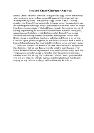 Ichabod Crane Character Analysis
Ichabod Crane s adventure related in The Legend of Sleepy Hollow demonstrates
where someone s unchecked and undesirable personality traits can lead him.
Washington Irving wrote The Legend of Sleepy Hollow in 1820. The story
describes how Ichabod Crane persistently frightened himself by supposing he saw
and heard supernatural beings. When Crane competed with Brom Bones for a lady s
love, Bones took advantage of Ichabod Cranes character flaws scaring him out of
town by impersonating the dreaded Headless Horseman. Ichabod Crane s greed,
superstition, and fearfulness resulted in his downfall. Ichabod Crane s greed
hindered his relationship with the townspeople, making some, such as Brom
Bones, pleased to expel Crane from town, and others indifferent to his leaving.
Crane had a great gluttonous appetite, so he lived successively a week at a time in
his pupils homes because they could not afford to house such a gourmand (Irving
17). Moreover, he earned the distaste of the town s other men while trying to earn
the affections of Katrina Van Tassel, whom he hoped to marry because of her
wealth. He knew if the marriage occurred, many delicious meals would await him.
The pedagogue s mouth watered as he looked upon this sumptuous promise of
luxurious winter fare, (Irving 20). Furthermore, Ichabod Crane s greed extended
even to a love of power, which he executed over his schoolhouse. For slovenly,
naughty, or lazy children, he always had his whip ready. Proudly, he
 
