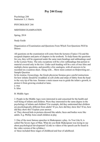 Psy 244 Essay
Psychology 244
Instructor: L.J. Harris
PSYCHOLOGY 244
MIDTERM EXAMINATION
Spring, 2014
Study Guide
Organization of Examination and Questions From Which Test Questions Will be
Drawn
All questions on the examination will come from the lectures (Topics I X) and the
assigned chapters and parts of chapters in the textbook. To help frame the questions
for you, they will be organized under the same main headings and subheadings used
in the Lecture Notes. The only exceptions will be a few subheadings that pertain to
material covered only in the text. Under each heading will be a mix of true false and
multiple choice questions, and possibly a few analogies, with all answers to be
recorded on a scantron sheet. Along with ... Show more content on Helpwriting.net ...
Sample Question
In his treatise, Gynecology, the Greek physician Soranus gave careful instructions
for how infants should be swaddled: in soft cloths and strips of fabric from the head
to the very tip of the toes. Soranus s main reason was to guide the infant s growth, to
protect it from growing crooked or lame.
a. true
b. false
B. Middle Ages
2. People in the Middle Ages were interested in and concerned for the health and
well being of infants and children. Were they interested to the same degree in the
psychology of infants and children? For example, did they understand that children
are psychologically different from adults? If yes, how did they show this? If no, how
did they show this? Explain your answer.
пѓ They showed kids in pictures dressed like adults; faces and bodies were like
adults. E.g. Phillip Aries small children at play
3. One of the most famous speeches in Shakespeare s play, As You Like It, is
called The Seven Ages of Man. What do you think Shakespeare was trying to say
about psychological development? (Links to videos of the speech can be found in
the video version of the syllabus.)
пѓ these included three stages of childhood and four of adulthood.
 