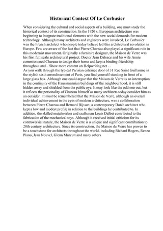 Historical Context Of Le Corbusier
When considering the cultural and social aspects of a building, one must study the
historical context of its construction. In the 1920 s, European architecture was
beginning to integrate traditional elements with the new social demands for modern
technology. Although many architects and engineers were involved, Le Corbusier
was the French architect who people today believe led this architectural revolution in
Europe. Few are aware of the fact that Pierre Chareau also played a significant role in
this modernist movement. Originally a furniture designer, the Maison de Verre was
his first full scale architectural project. Doctor Jean Dalsace and his wife Annie
commissioned Chareau to design their home and kept a binding friendship
throughout and... Show more content on Helpwriting.net ...
As you walk through the typical Parisian entrance door of 31 Rue Saint Guillaume in
the stylish sixth arrondissement of Paris, you find yourself standing in front of a
large glass box. Although one could argue that the Maison de Verre is an interruption
in the continuity of the Haussmannian buildings of the neighbourhood, it is still
hidden away and shielded from the public eye. It may look like the odd one out, but
it reflects the personality of Chareau himself as many architects today consider him as
an outsider . It must be remembered that the Maison de Verre, although an overall
individual achievement in the eyes of modern architecture, was a collaboration
between Pierre Chareau and Bernard Bijvoet, a contemporary Dutch architect who
kept a low and modest profile in relation to the buildings he contributed to. In
addition, the skilled metalworker and craftsman Louis Dalbet contributed to the
fabrication of the mechanical toys. Although it received initial criticism for its
controversial nature, the Maison de Verre is a unique and significant contribution to
20th century architecture. Since its construction, the Maison de Verre has proven to
be a touchstone for architects throughout the world, including Richard Rogers, Renzo
Piano, Jean Nouvel, Glenn Murcutt and many others
 
