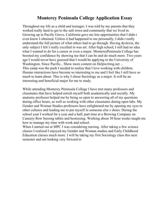 Monterey Peninsula College Application Essay
Throughout my life as a child and teenager, I was told by my parents that they
worked really hard to get to the safe town and community that we lived in.
Growing up in Pacific Grove, California gave me lots opportunities that I didn t
even know I obtained. Unless it had happened to me personally, I didn t really
understand the full picture of what others had to go through. Having dyslexia, the
only subject I felt I really excelled in was art. After high school, I still had no idea
what I wanted to do for a career or even a major. MontereyPeninsula College has
boosted my confidence by showing me that I can be and do much more. Two years
ago I would never have guessed that I would be applying to the University of
Washington. Since Pacific... Show more content on Helpwriting.net ...
This camp was the push I needed to realize that I love working with children.
Human interactions have become so interesting to me and I feel like I still have so
much to learn about. This is why I chose Sociology as a major. It will be an
interesting and beneficial major for me to study.
While attending Monterey Peninsula College I have met many professors and
classmates that have helped enrich myself both academically and socially. My
anatomy professor helped me by being so open to answering all of my questions
during office hours, as well as working with other classmates during open labs. My
Gender and Woman Studies professors have enlightened me by opening my eyes to
other cultures and leading me to put myself in someone else s shoes. During the
school year I worked for a year and a half, part time at a Brewing Company on
Cannery Row bussing tables and hostessing. Working about 30 hour weeks taught me
how to manage my time with work and school.
When I started out at MPC I was considering nursing. After taking a few science
classes I realized I enjoyed my Gender and Woman studies and Early Childhood
Education classes much more. I will be taking my first Sociology class this next
semester and am looking very forward to
 