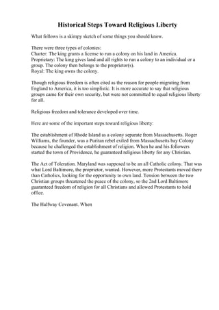 Historical Steps Toward Religious Liberty
What follows is a skimpy sketch of some things you should know.
There were three types of colonies:
Charter: The king grants a license to run a colony on his land in America.
Proprietary: The king gives land and all rights to run a colony to an individual or a
group. The colony then belongs to the proprietor(s).
Royal: The king owns the colony.
Though religious freedom is often cited as the reason for people migrating from
England to America, it is too simplistic. It is more accurate to say that religious
groups came for their own security, but were not committed to equal religious liberty
for all.
Religious freedom and tolerance developed over time.
Here are some of the important steps toward religious liberty:
The establishment of Rhode Island as a colony separate from Massachusetts. Roger
Williams, the founder, was a Puritan rebel exiled from Massachusetts bay Colony
because he challenged the establishment of religion. When he and his followers
started the town of Providence, he guaranteed religious liberty for any Christian.
The Act of Toleration. Maryland was supposed to be an all Catholic colony. That was
what Lord Baltimore, the proprietor, wanted. However, more Protestants moved there
than Catholics, looking for the opportunity to own land. Tension between the two
Christian groups threatened the peace of the colony, so the 2nd Lord Baltimore
guaranteed freedom of religion for all Christians and allowed Protestants to hold
office.
The Halfway Covenant. When
 