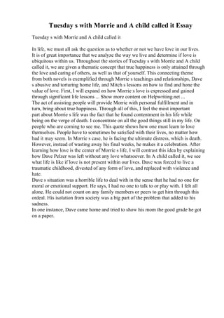 Tuesday s with Morrie and A child called it Essay
Tuesday s with Morrie and A child called it
In life, we must all ask the question as to whether or not we have love in our lives.
It is of great importance that we analyze the way we live and determine if love is
ubiquitous within us. Throughout the stories of Tuesday s with Morrie and A child
called it, we are given a thematic concept that true happiness is only attained through
the love and caring of others, as well as that of yourself. This connecting theme
from both novels is exemplified through Morrie s teachings and relationships, Dave
s abusive and torturing home life, and Mitch s lessons on how to find and hone the
value of love. First, I will expand on how Morrie s love is expressed and gained
through significant life lessons ... Show more content on Helpwriting.net ...
The act of assisting people will provide Morrie with personal fulfillment and in
turn, bring about true happiness. Through all of this, I feel the most important
part about Morrie s life was the fact that he found contentment in his life while
being on the verge of death. I concentrate on all the good things still in my life. On
people who are coming to see me. This quote shows how one must learn to love
themselves. People have to sometimes be satisfied with their lives, no matter how
bad it may seem. In Morrie s case, he is facing the ultimate distress, which is death.
However, instead of wasting away his final weeks, he makes it a celebration. After
learning how love is the center of Morrie s life, I will contrast this idea by explaining
how Dave Pelzer was left without any love whatsoever. In A child called it, we see
what life is like if love is not present within our lives. Dave was forced to live a
traumatic childhood, divested of any form of love, and replaced with violence and
hate.
Dave s situation was a horrible life to deal with in the sense that he had no one for
moral or emotional support. He says, I had no one to talk to or play with. I felt all
alone. He could not count on any family members or peers to get him through this
ordeal. His isolation from society was a big part of the problem that added to his
sadness.
In one instance, Dave came home and tried to show his mom the good grade he got
on a paper.
 