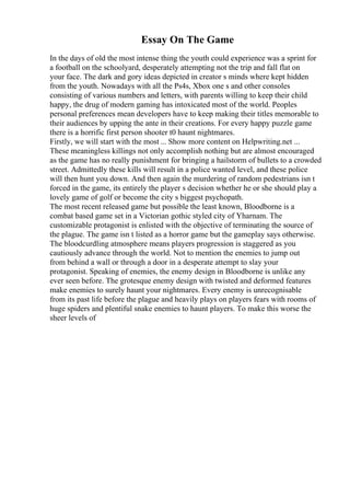 Essay On The Game
In the days of old the most intense thing the youth could experience was a sprint for
a football on the schoolyard, desperately attempting not the trip and fall flat on
your face. The dark and gory ideas depicted in creator s minds where kept hidden
from the youth. Nowadays with all the Ps4s, Xbox one s and other consoles
consisting of various numbers and letters, with parents willing to keep their child
happy, the drug of modern gaming has intoxicated most of the world. Peoples
personal preferences mean developers have to keep making their titles memorable to
their audiences by upping the ante in their creations. For every happy puzzle game
there is a horrific first person shooter t0 haunt nightmares.
Firstly, we will start with the most ... Show more content on Helpwriting.net ...
These meaningless killings not only accomplish nothing but are almost encouraged
as the game has no really punishment for bringing a hailstorm of bullets to a crowded
street. Admittedly these kills will result in a police wanted level, and these police
will then hunt you down. And then again the murdering of random pedestrians isn t
forced in the game, its entirely the player s decision whether he or she should play a
lovely game of golf or become the city s biggest psychopath.
The most recent released game but possible the least known, Bloodborne is a
combat based game set in a Victorian gothic styled city of Yharnam. The
customizable protagonist is enlisted with the objective of terminating the source of
the plague. The game isn t listed as a horror game but the gameplay says otherwise.
The bloodcurdling atmosphere means players progression is staggered as you
cautiously advance through the world. Not to mention the enemies to jump out
from behind a wall or through a door in a desperate attempt to slay your
protagonist. Speaking of enemies, the enemy design in Bloodborne is unlike any
ever seen before. The grotesque enemy design with twisted and deformed features
make enemies to surely haunt your nightmares. Every enemy is unrecognisable
from its past life before the plague and heavily plays on players fears with rooms of
huge spiders and plentiful snake enemies to haunt players. To make this worse the
sheer levels of
 