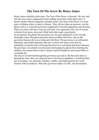 The Turn Of The Screw By Henry James
Henry James called his short story, The Turn of the Screw, a fairytale . He also said
that the story wasn t supposed to mean nothing more than a little ghost story. It
doesn t matter what he originally intended, James The Turn of the Screw is a main
topic of debates when it comes to literacy. They all have that one question: Are the
ghosts real or is it just the governess imagination of twisted apparitions and illusions.
There are critics who have come up with their own arguments with a lot of textual
evidence from James story and I think both sides made a good point.
In my opinion, the ghosts the governess sees are only apparitions in her twisted,
distraught, mind. The ghosts posed no threat on Miles and Flora, only on the
governess because she was so obsessed with them. The governess is an infatuated,
blameless, and selfish character. She tries to show self value to her boss by
potentially saving the kids well being from the oh so evil Quint and Jessel. Because
the governess was entirely too obsessed with keeping the ghosts from harming the
children, she caused Flora to have a drastic mental breakdown and caused Miles to
eventually die.
The story is overall told through the governess eyes and so she basically takes us
through the story. Her over character base is far from sympathetic. I would describe
her as arrogant, very dramatic, hopeless, snobby, and imprisoned by her erotic
fixation with an employer. When the governess makes it to Bly, she immediately
 