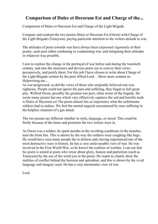 Comparison of Dulce et Decorum Est and Charge of the...
Comparison of Dulce et Decorum Est and Charge of the Light Brigade
Compare and contrast the two poems Dulce et Decorum Est (Owen) with Charge of
the Light Brigade (Tennyson), paying particular attention to the writers attitude to war.
The attitudes of poets towards war have always been expressed vigorously in their
poetry, each poet either condoning or condemning war, and mitigating their attitudes
in whatever way possible.
I aim to explore the change in the portrayal of war before and during the twentieth
century, and also the structures and devices poets use to convey their views
persuasively, and justify them. For this job I have chosen to write about Charge of
the Light Brigade written by the poet Alfred Lord ... Show more content on
Helpwriting.net ...
As war progressed, so did the views of those who originally believed war was
righteous. People could not ignore the pain and suffering, they began to feel great
pity. Wilfred Owen, possibly the greatest war poet, often wrote of the tragedy. He
wrote many poems but one which very effectively captures the sad and horrific truth
is Dulce et Decorum est The poem almost lets us experience what the unfortunate
soldiers had to endure. We feel the mental anguish encountered by men suffering in
the helpless situation of a gas attack.
The two poems are different whether in style, language, or mood. This could be
firstly because of the times and positions the two writers were in.
As Owen was a soldier, he spent months in the revolting conditions in the trenches
near the front line. This is shown by the way the soldiers were coughing like hags .
He would have seen many people die in distress and, having experienced one of the
most destructive wars in history, he has a very unfavourable view of war. He was
involved in the First World War, so he knows the realities of warfare. I can see that
his poem is aimed at poets who wrote about glory, honour and patriotism (such as
Tennyson) by the use of the word you in the poem. He wants to clearly show the
realities of conflict behind the heroism and splendour, and this is shown by the vivid
language and imagery used. He has a very unromantic view of war.
Lord
 
