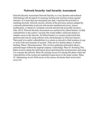 Network Security And Security Assessment
Network Security Assessment Network Security is a very dynamic and technical
field dealing with all aspects of scanning, hacking and securing systems against
intrusion. It is more than just encrypting user data, virtual private networks or
installing firewalls. Network security consists of the provision, policies adopted by
a network administrator to prevent and monitor unauthorized access, misuse,
modification, or denial of a computer network and network accessible resources
(Xie, 2013). Network Security assessments are carried out by ethical hackers, to find
vulnerabilities in the system s security that would enable a malicious hacker or
intruder access to the network. An Ethical hacker is a security professional that
performs pen tests by using software tools and techniques as malicious hackers.
Their goal is to exploit vulnerabilities in a system or network to find weakness in one
or more if the four elements of security. There are five distinct phases in ethical
hacking: Phase I: Reconnaissance: This involves gathering information about a
potential target without the targeted company s knowledge. Phase II: Scanning This
phase involves taking the information discovered during the reconnaissance and using
it to examine the network. Phase III: Gaining Access It is during this phase where the
vulnerabilities of the system are exploited to gain access to the target system. Phase
IV: Maintaining Access With access to the system, the hacker then secures their
access for
 