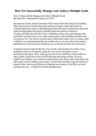 How For Successfully Manage And Achieve Multiple Goals
How To Successfully Manage and Achieve Multiple Goals
By David Ho | Submitted On January 03, 2011
Recommend Article Article Comments Print Article Share this article on Facebook
Share this article on Twitter Share this article on Google+ Share this article on
Linkedin Share this article on StumbleUpon Share this article on Delicious Share this
article on Digg Share this article on Reddit Share this article on Pinterest
Usually, just right after the New Year s celebration, many of us start looking at the
resolutions we made and, if you re like many people, yours probably resemble more
of a grocery list: You want to exercise more, make more money, have a savings, learn
a skill (let s say playing the guitar), get a better job (so you can make more money)
and find a lover (if you haven t found one yet, or the one you have isn t as loving ).
A typical scenario might be like this: You ll look at this laundry list of New Year s
resolutions and you would pick a goal, let s say one of your goals is to be
proficient at the guitar. Then, what you may do is you would buy a book on how to
play a guitar, maybe buy a how to DVD and start practicing at home. If you re
slightly more diligent, you would even start taking some classes. But what about your
other goals, such as making more money? I mean, that minimum wage job really isn t
going to help, unless your definition of making more money is that fifty cent raise
coming your way... in about six months (pending your
 