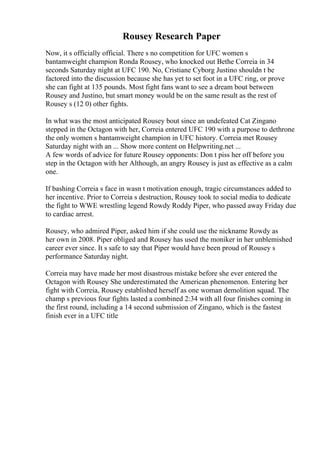 Rousey Research Paper
Now, it s officially official. There s no competition for UFC women s
bantamweight champion Ronda Rousey, who knocked out Bethe Correia in 34
seconds Saturday night at UFC 190. No, Cristiane Cyborg Justino shouldn t be
factored into the discussion because she has yet to set foot in a UFC ring, or prove
she can fight at 135 pounds. Most fight fans want to see a dream bout between
Rousey and Justino, but smart money would be on the same result as the rest of
Rousey s (12 0) other fights.
In what was the most anticipated Rousey bout since an undefeated Cat Zingano
stepped in the Octagon with her, Correia entered UFC 190 with a purpose to dethrone
the only women s bantamweight champion in UFC history. Correia met Rousey
Saturday night with an ... Show more content on Helpwriting.net ...
A few words of advice for future Rousey opponents: Don t piss her off before you
step in the Octagon with her Although, an angry Rousey is just as effective as a calm
one.
If bashing Correia s face in wasn t motivation enough, tragic circumstances added to
her incentive. Prior to Correia s destruction, Rousey took to social media to dedicate
the fight to WWE wrestling legend Rowdy Roddy Piper, who passed away Friday due
to cardiac arrest.
Rousey, who admired Piper, asked him if she could use the nickname Rowdy as
her own in 2008. Piper obliged and Rousey has used the moniker in her unblemished
career ever since. It s safe to say that Piper would have been proud of Rousey s
performance Saturday night.
Correia may have made her most disastrous mistake before she ever entered the
Octagon with Rousey She underestimated the American phenomenon. Entering her
fight with Correia, Rousey established herself as one woman demolition squad. The
champ s previous four fights lasted a combined 2:34 with all four finishes coming in
the first round, including a 14 second submission of Zingano, which is the fastest
finish ever in a UFC title
 